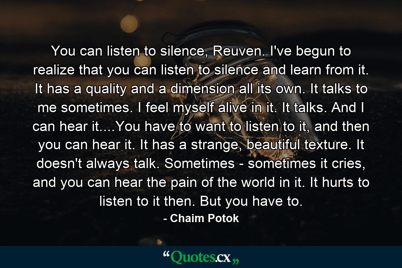 You can listen to silence, Reuven. I've begun to realize that you can listen to silence and learn from it. It has a quality and a dimension all its own. It talks to me sometimes. I feel myself alive in it. It talks. And I can hear it....You have to want to listen to it, and then you can hear it. It has a strange, beautiful texture. It doesn't always talk. Sometimes - sometimes it cries, and you can hear the pain of the world in it. It hurts to listen to it then. But you have to. - Quote by Chaim Potok