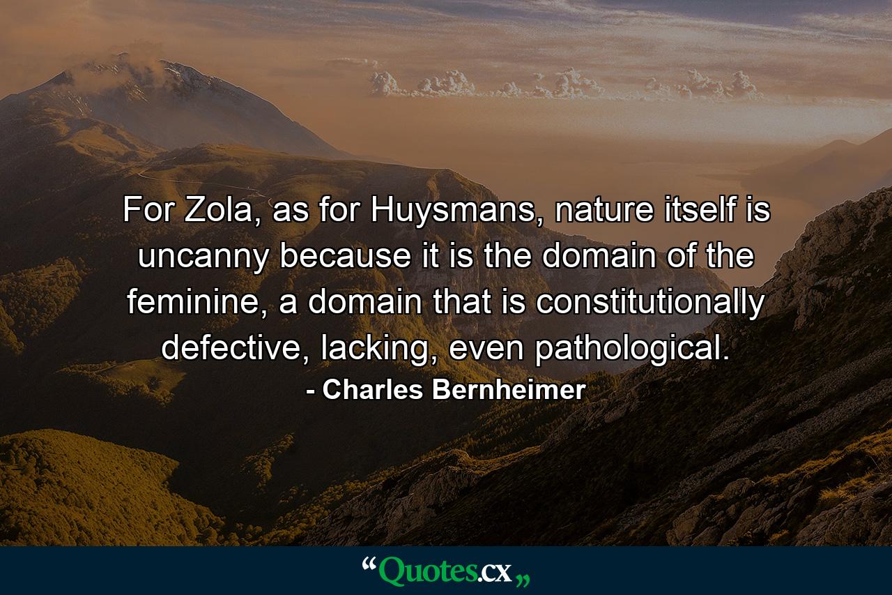 For Zola, as for Huysmans, nature itself is uncanny because it is the domain of the feminine, a domain that is constitutionally defective, lacking, even pathological. - Quote by Charles Bernheimer