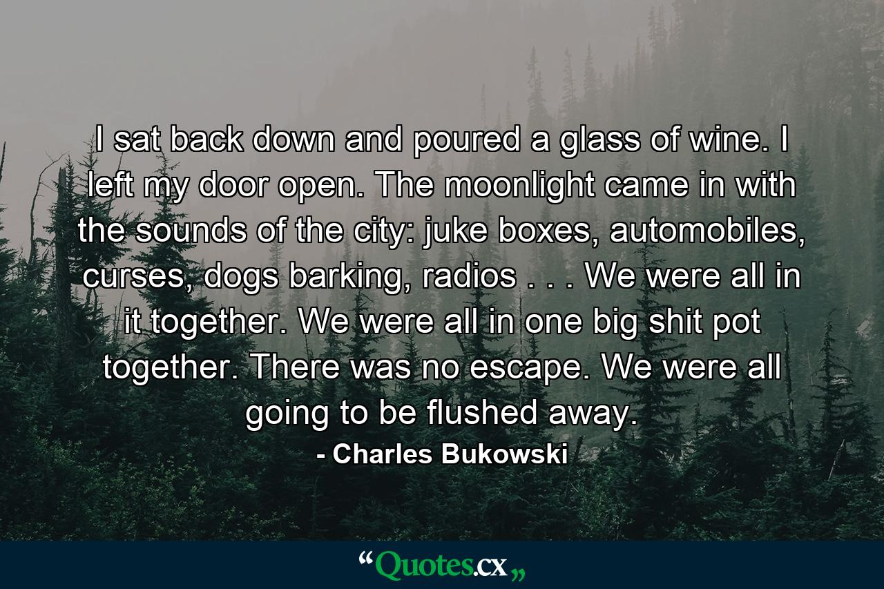 I sat back down and poured a glass of wine. I left my door open. The moonlight came in with the sounds of the city: juke boxes, automobiles, curses, dogs barking, radios . . . We were all in it together. We were all in one big shit pot together. There was no escape. We were all going to be flushed away. - Quote by Charles Bukowski