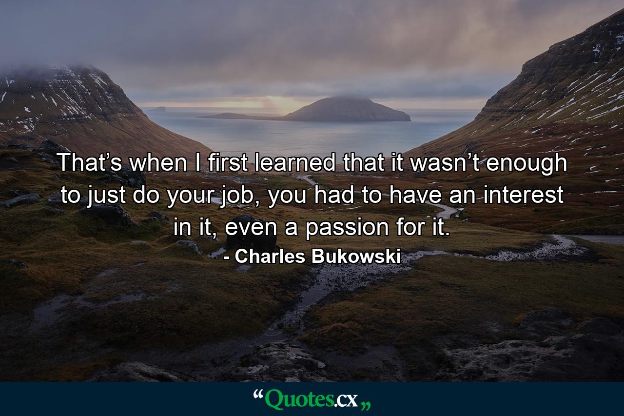 That’s when I first learned that it wasn’t enough to just do your job, you had to have an interest in it, even a passion for it. - Quote by Charles Bukowski