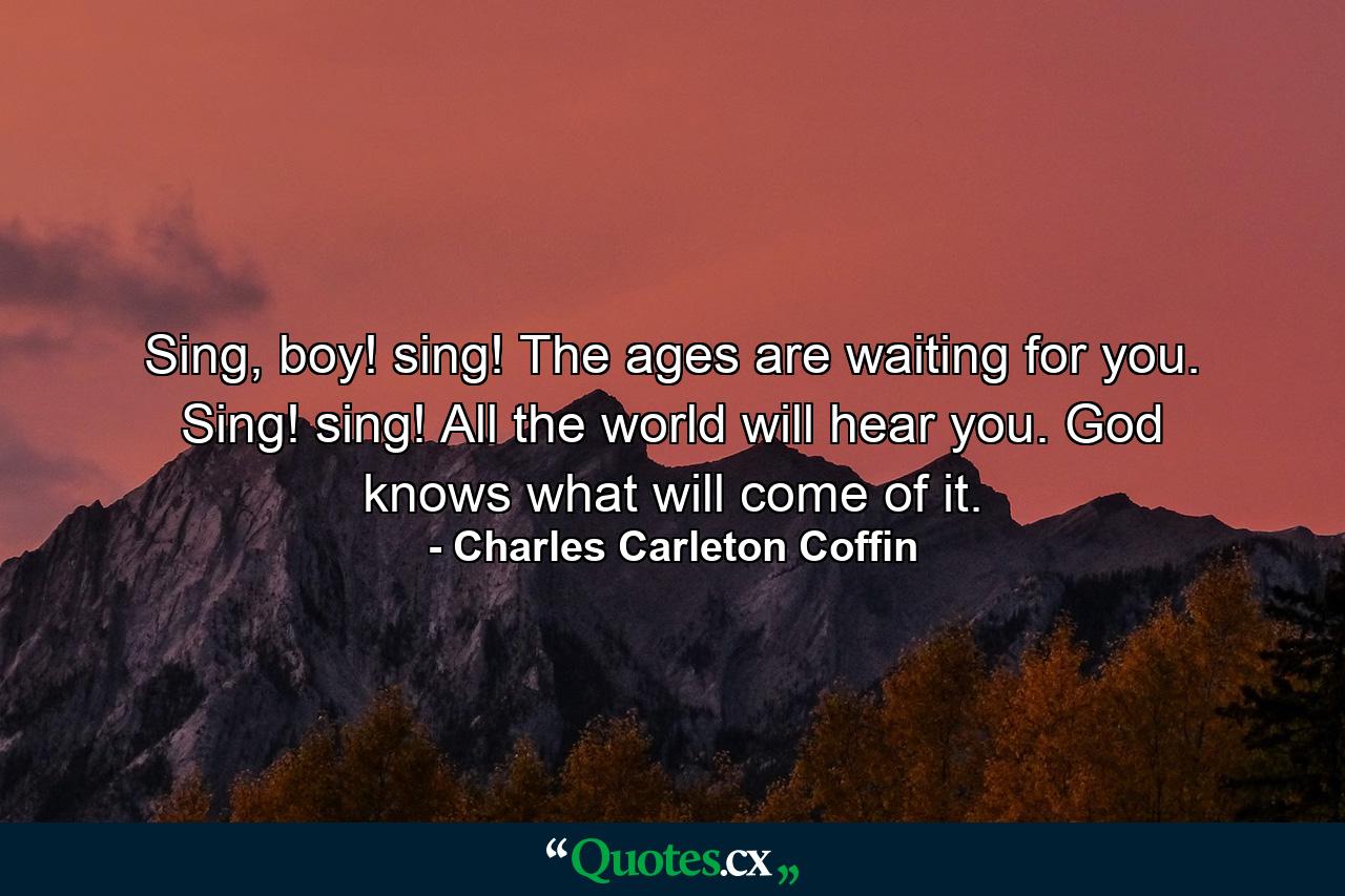 Sing, boy! sing! The ages are waiting for you. Sing! sing! All the world will hear you. God knows what will come of it. - Quote by Charles Carleton Coffin