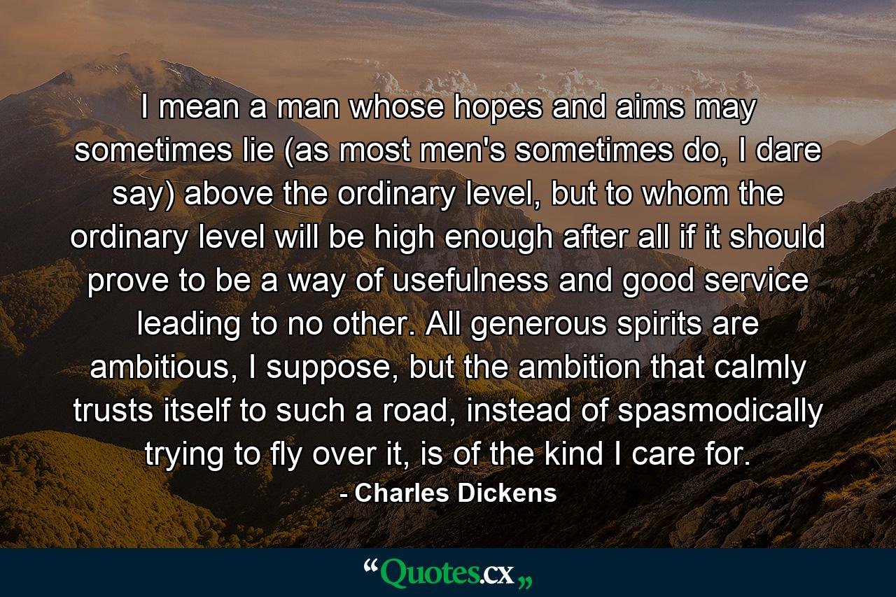 I mean a man whose hopes and aims may sometimes lie (as most men's sometimes do, I dare say) above the ordinary level, but to whom the ordinary level will be high enough after all if it should prove to be a way of usefulness and good service leading to no other. All generous spirits are ambitious, I suppose, but the ambition that calmly trusts itself to such a road, instead of spasmodically trying to fly over it, is of the kind I care for. - Quote by Charles Dickens