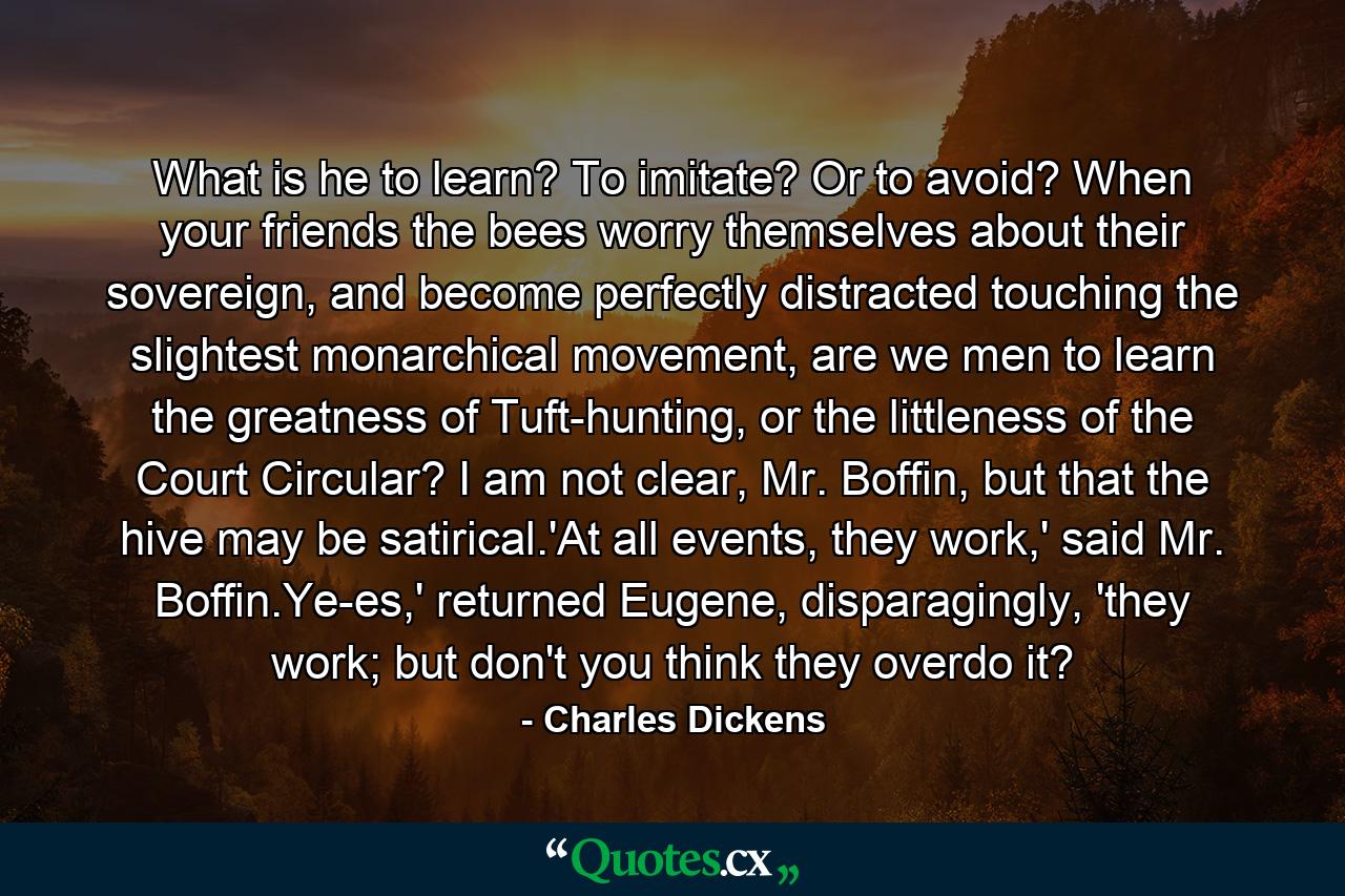 What is he to learn? To imitate? Or to avoid? When your friends the bees worry themselves about their sovereign, and become perfectly distracted touching the slightest monarchical movement, are we men to learn the greatness of Tuft-hunting, or the littleness of the Court Circular? I am not clear, Mr. Boffin, but that the hive may be satirical.'At all events, they work,' said Mr. Boffin.Ye-es,' returned Eugene, disparagingly, 'they work; but don't you think they overdo it? - Quote by Charles Dickens