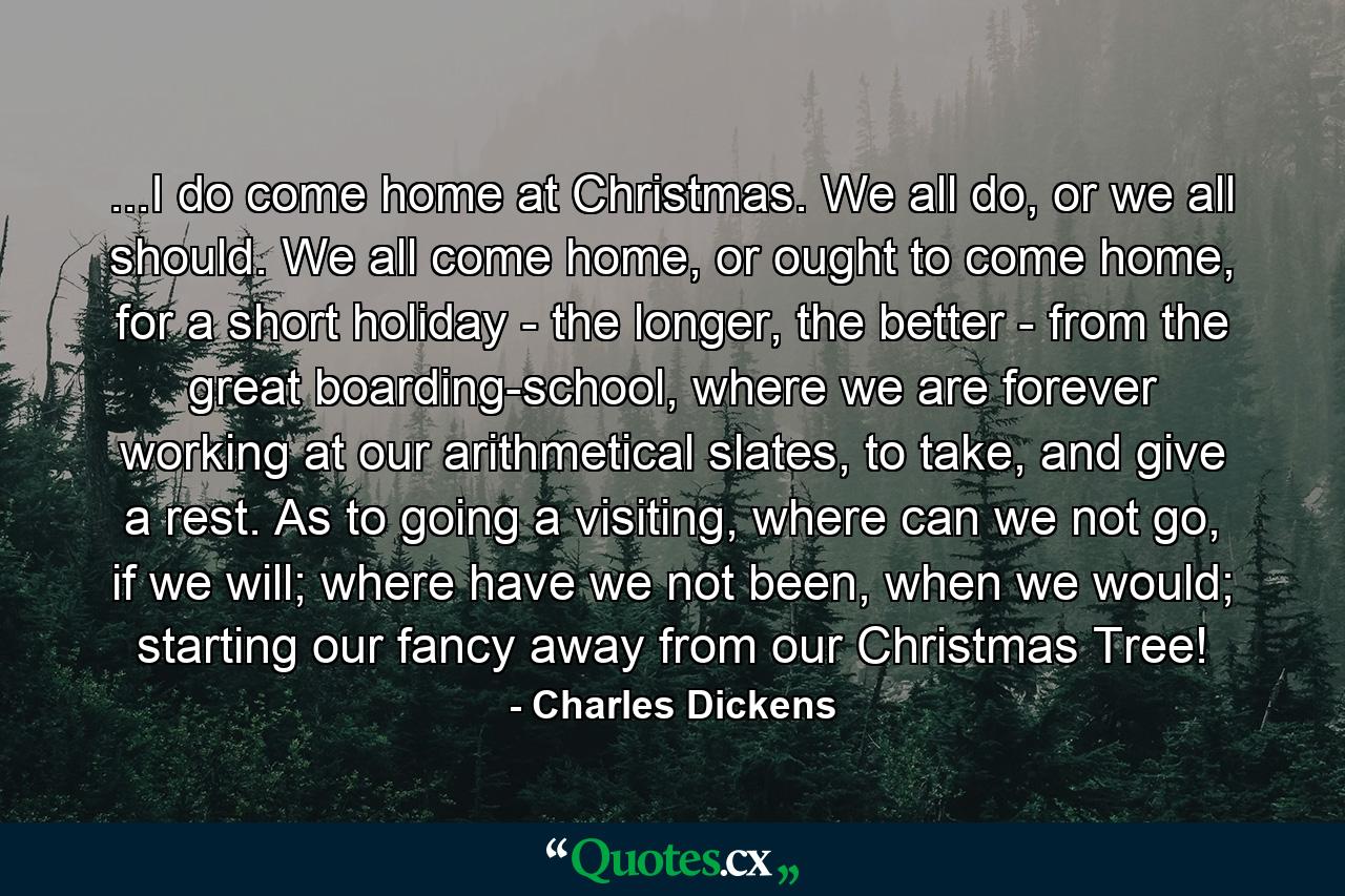 ...I do come home at Christmas. We all do, or we all should. We all come home, or ought to come home, for a short holiday - the longer, the better - from the great boarding-school, where we are forever working at our arithmetical slates, to take, and give a rest. As to going a visiting, where can we not go, if we will; where have we not been, when we would; starting our fancy away from our Christmas Tree! - Quote by Charles Dickens