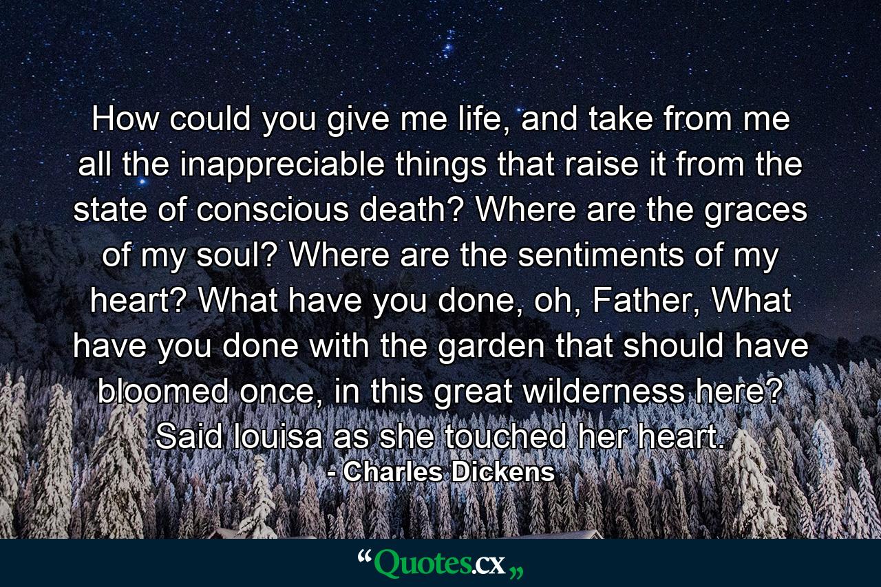 How could you give me life, and take from me all the inappreciable things that raise it from the state of conscious death? Where are the graces of my soul? Where are the sentiments of my heart? What have you done, oh, Father, What have you done with the garden that should have bloomed once, in this great wilderness here? Said louisa as she touched her heart. - Quote by Charles Dickens