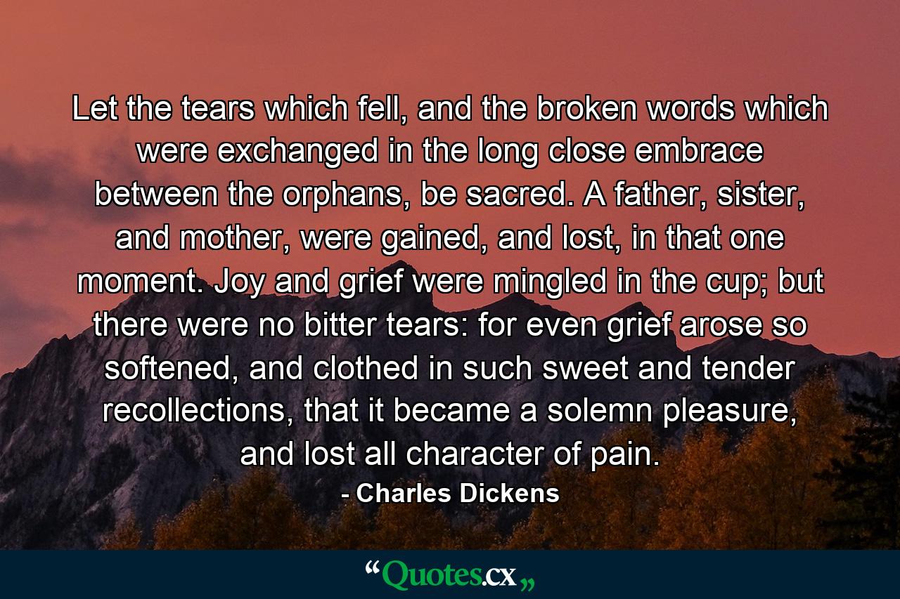 Let the tears which fell, and the broken words which were exchanged in the long close embrace between the orphans, be sacred. A father, sister, and mother, were gained, and lost, in that one moment. Joy and grief were mingled in the cup; but there were no bitter tears: for even grief arose so softened, and clothed in such sweet and tender recollections, that it became a solemn pleasure, and lost all character of pain. - Quote by Charles Dickens