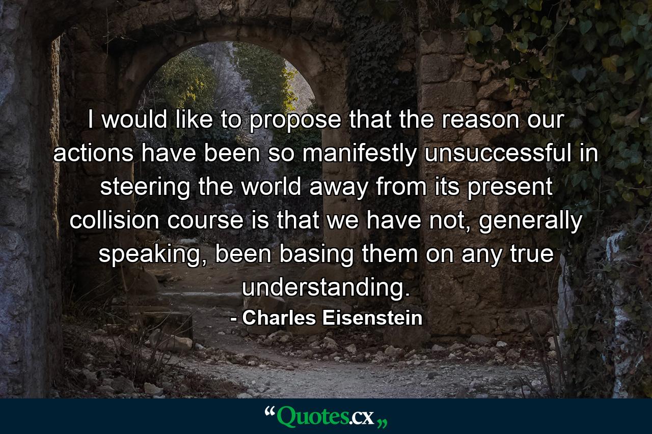 I would like to propose that the reason our actions have been so manifestly unsuccessful in steering the world away from its present collision course is that we have not, generally speaking, been basing them on any true understanding. - Quote by Charles Eisenstein