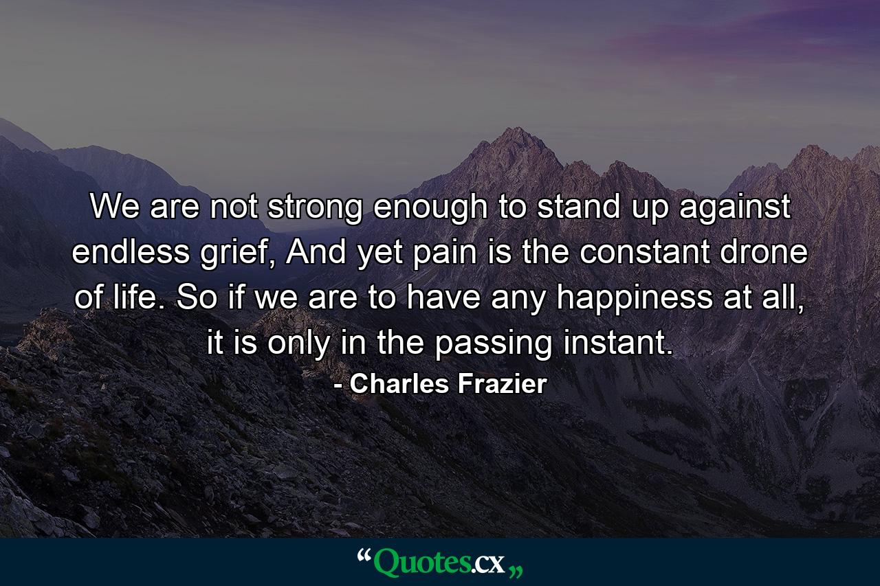 We are not strong enough to stand up against endless grief, And yet pain is the constant drone of life. So if we are to have any happiness at all, it is only in the passing instant. - Quote by Charles Frazier