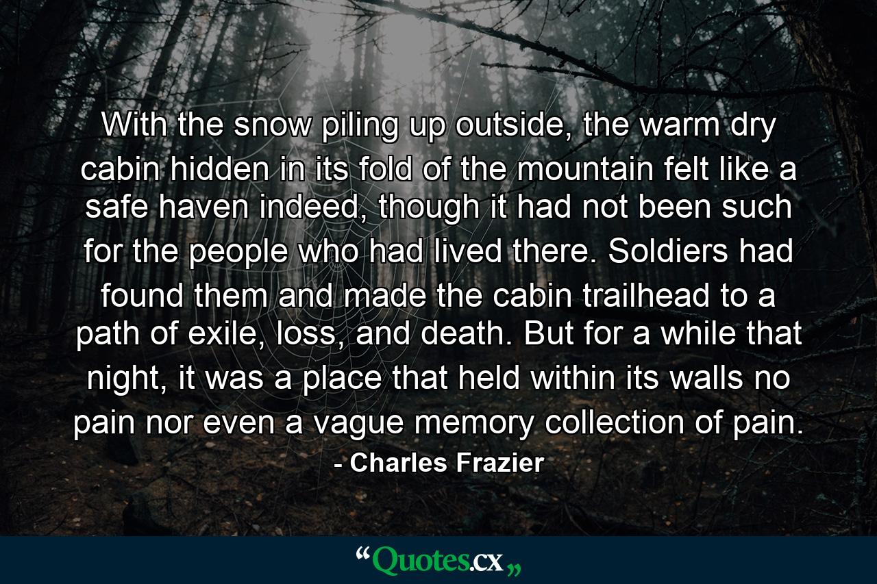 With the snow piling up outside, the warm dry cabin hidden in its fold of the mountain felt like a safe haven indeed, though it had not been such for the people who had lived there. Soldiers had found them and made the cabin trailhead to a path of exile, loss, and death. But for a while that night, it was a place that held within its walls no pain nor even a vague memory collection of pain. - Quote by Charles Frazier