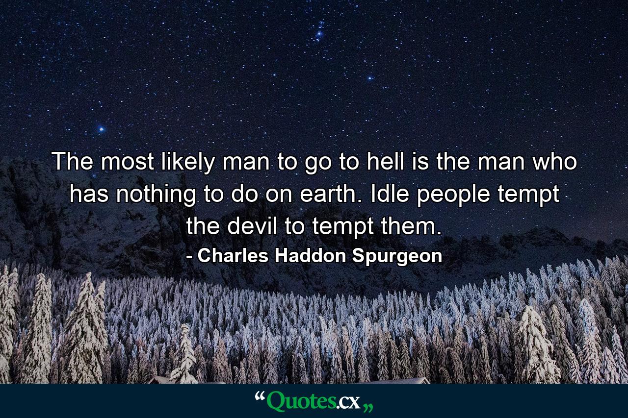 The most likely man to go to hell is the man who has nothing to do on earth. Idle people tempt the devil to tempt them. - Quote by Charles Haddon Spurgeon