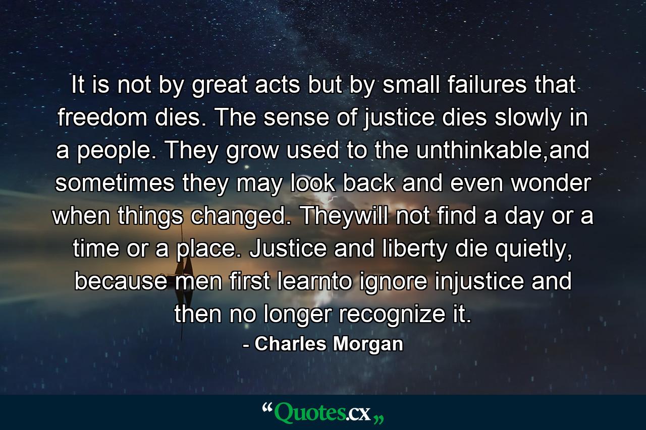 It is not by great acts but by small failures that freedom dies. The sense of justice dies slowly in a people. They grow used to the unthinkable,and sometimes they may look back and even wonder when things changed. Theywill not find a day or a time or a place. Justice and liberty die quietly, because men first learnto ignore injustice and then no longer recognize it. - Quote by Charles Morgan