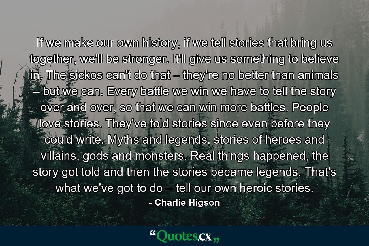 If we make our own history, if we tell stories that bring us together, we'll be stronger. It'll give us something to believe in. The sickos can't do that – they're no better than animals – but we can. Every battle we win we have to tell the story over and over, so that we can win more battles. People love stories. They've told stories since even before they could write. Myths and legends, stories of heroes and villains, gods and monsters. Real things happened, the story got told and then the stories became legends. That's what we've got to do – tell our own heroic stories. - Quote by Charlie Higson