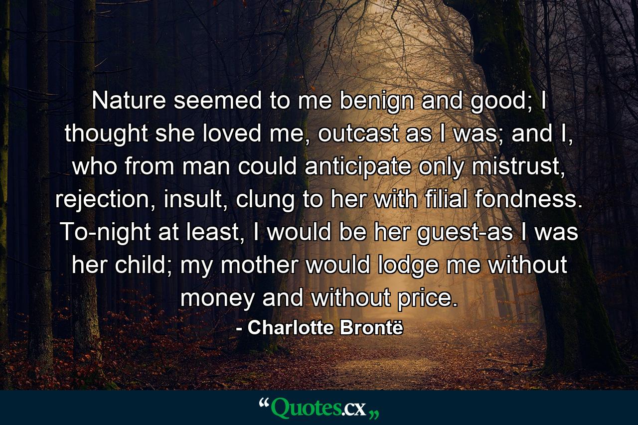 Nature seemed to me benign and good; I thought she loved me, outcast as I was; and I, who from man could anticipate only mistrust, rejection, insult, clung to her with filial fondness. To-night at least, I would be her guest-as I was her child; my mother would lodge me without money and without price. - Quote by Charlotte Brontë