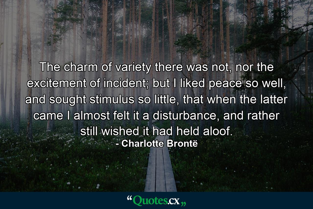 The charm of variety there was not, nor the excitement of incident; but I liked peace so well, and sought stimulus so little, that when the latter came I almost felt it a disturbance, and rather still wished it had held aloof. - Quote by Charlotte Brontë