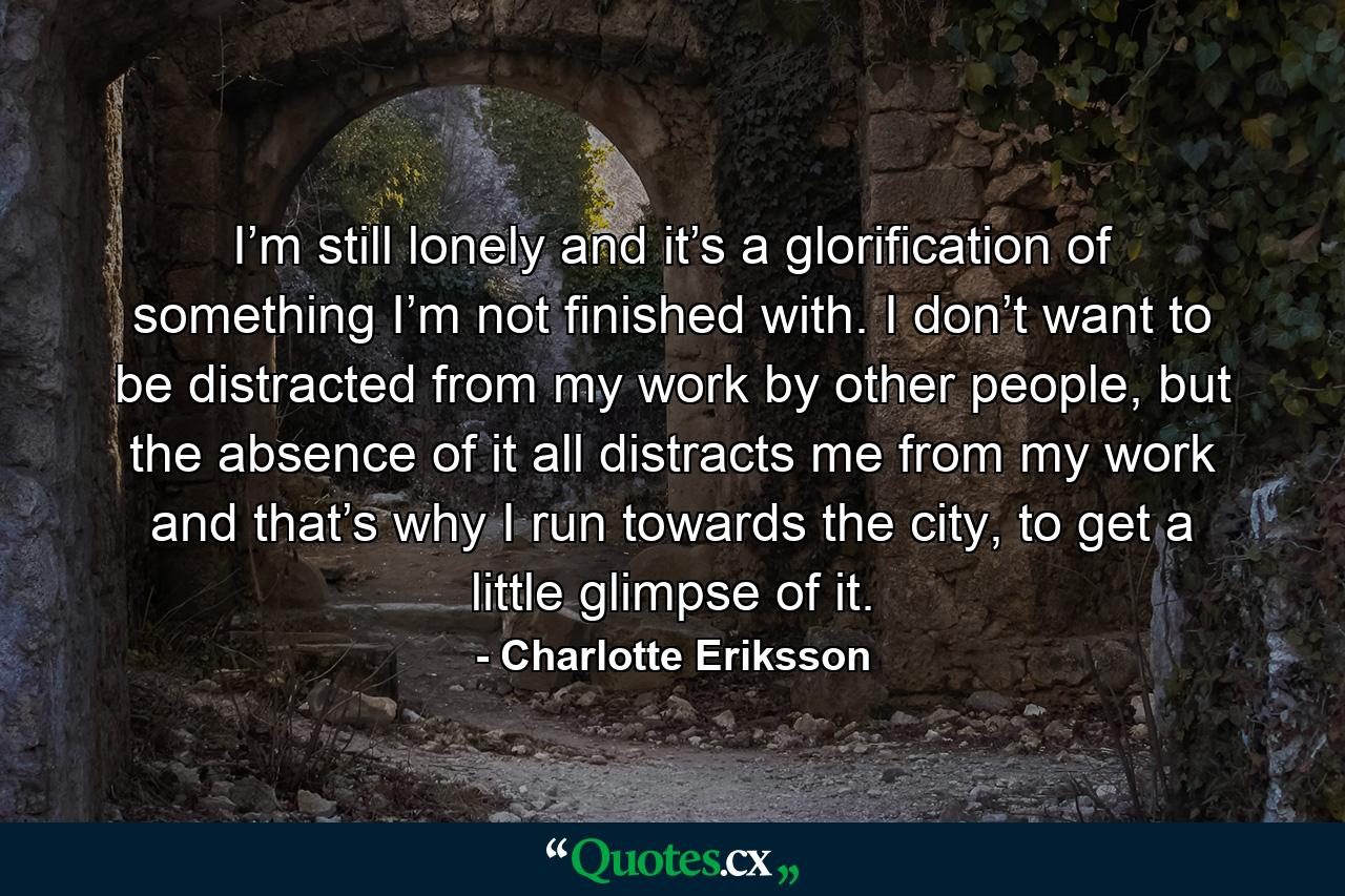 I’m still lonely and it’s a glorification of something I’m not finished with. I don’t want to be distracted from my work by other people, but the absence of it all distracts me from my work and that’s why I run towards the city, to get a little glimpse of it. - Quote by Charlotte Eriksson