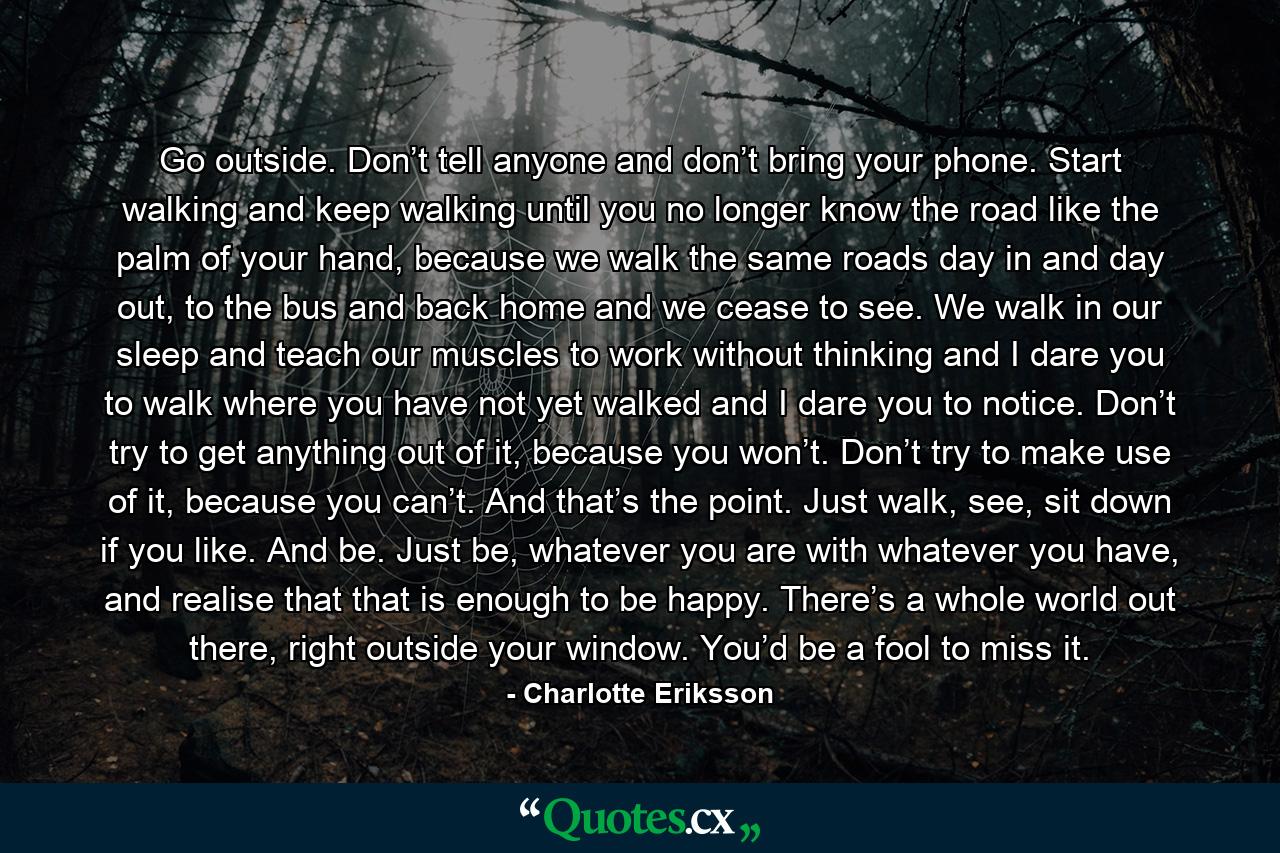 Go outside. Don’t tell anyone and don’t bring your phone. Start walking and keep walking until you no longer know the road like the palm of your hand, because we walk the same roads day in and day out, to the bus and back home and we cease to see. We walk in our sleep and teach our muscles to work without thinking and I dare you to walk where you have not yet walked and I dare you to notice. Don’t try to get anything out of it, because you won’t. Don’t try to make use of it, because you can’t. And that’s the point. Just walk, see, sit down if you like. And be. Just be, whatever you are with whatever you have, and realise that that is enough to be happy. There’s a whole world out there, right outside your window. You’d be a fool to miss it. - Quote by Charlotte Eriksson