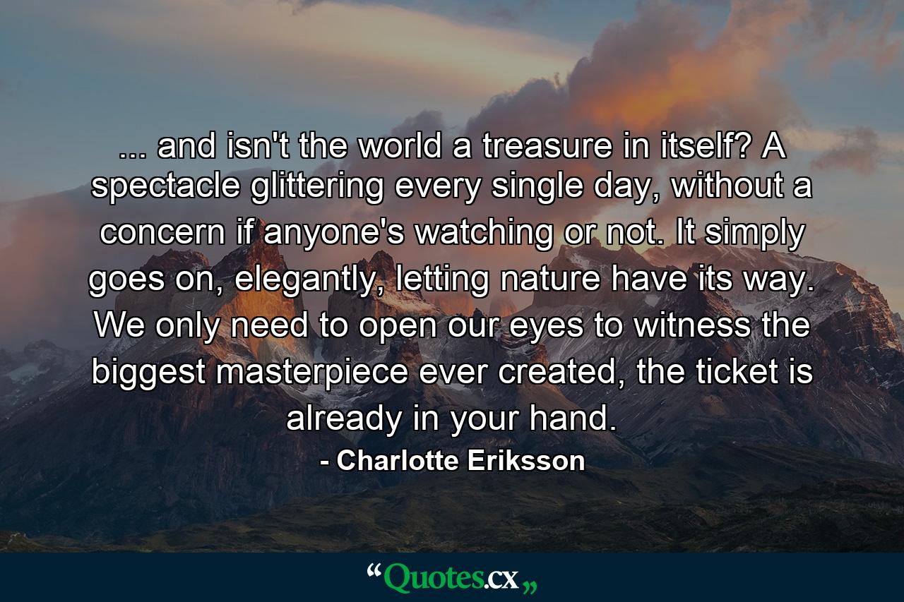 ... and isn't the world a treasure in itself? A spectacle glittering every single day, without a concern if anyone's watching or not. It simply goes on, elegantly, letting nature have its way. We only need to open our eyes to witness the biggest masterpiece ever created, the ticket is already in your hand. - Quote by Charlotte Eriksson