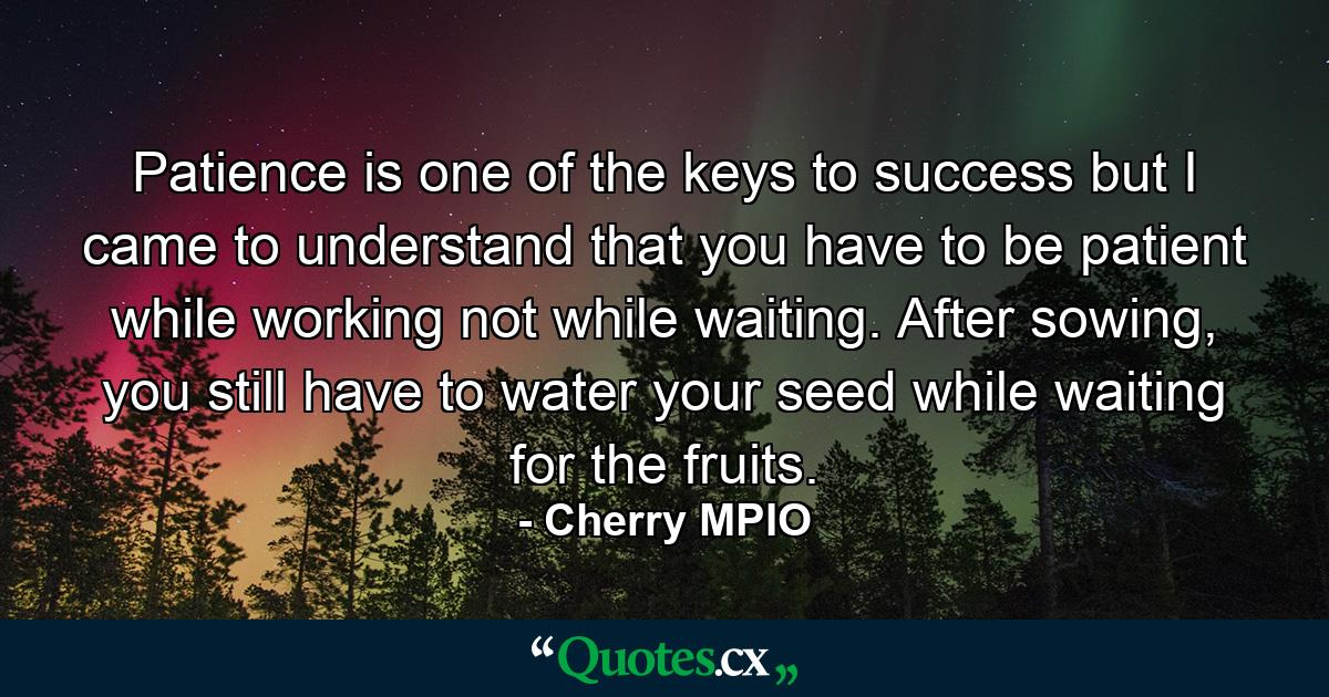 Patience is one of the keys to success but I came to understand that you have to be patient while working not while waiting. After sowing, you still have to water your seed while waiting for the fruits. - Quote by Cherry MPIO