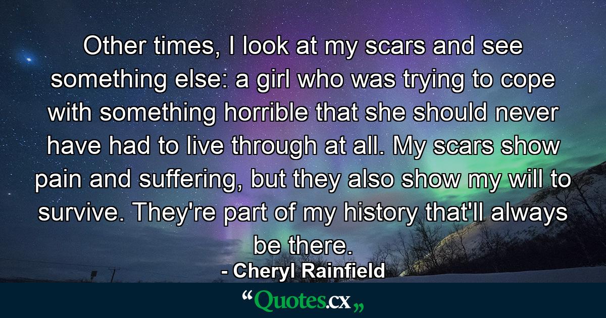 Other times, I look at my scars and see something else: a girl who was trying to cope with something horrible that she should never have had to live through at all. My scars show pain and suffering, but they also show my will to survive. They're part of my history that'll always be there. - Quote by Cheryl Rainfield