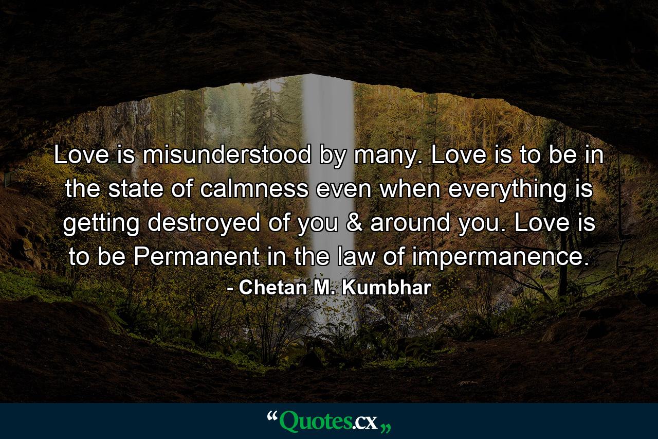 Love is misunderstood by many. Love is to be in the state of calmness even when everything is getting destroyed of you & around you. Love is to be Permanent in the law of impermanence. - Quote by Chetan M. Kumbhar