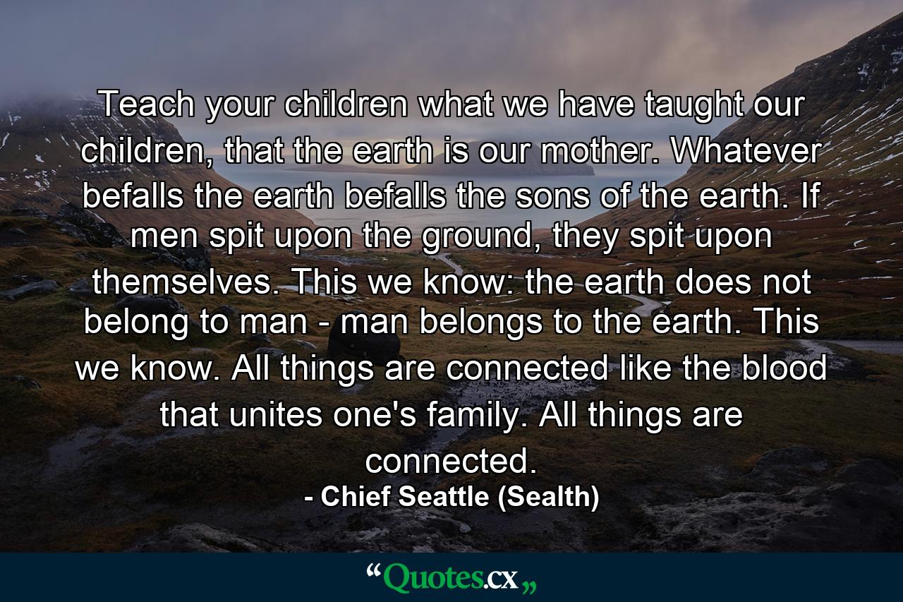 Teach your children what we have taught our children, that the earth is our mother. Whatever befalls the earth befalls the sons of the earth. If men spit upon the ground, they spit upon themselves. This we know: the earth does not belong to man - man belongs to the earth. This we know. All things are connected like the blood that unites one's family. All things are connected. - Quote by Chief Seattle (Sealth)