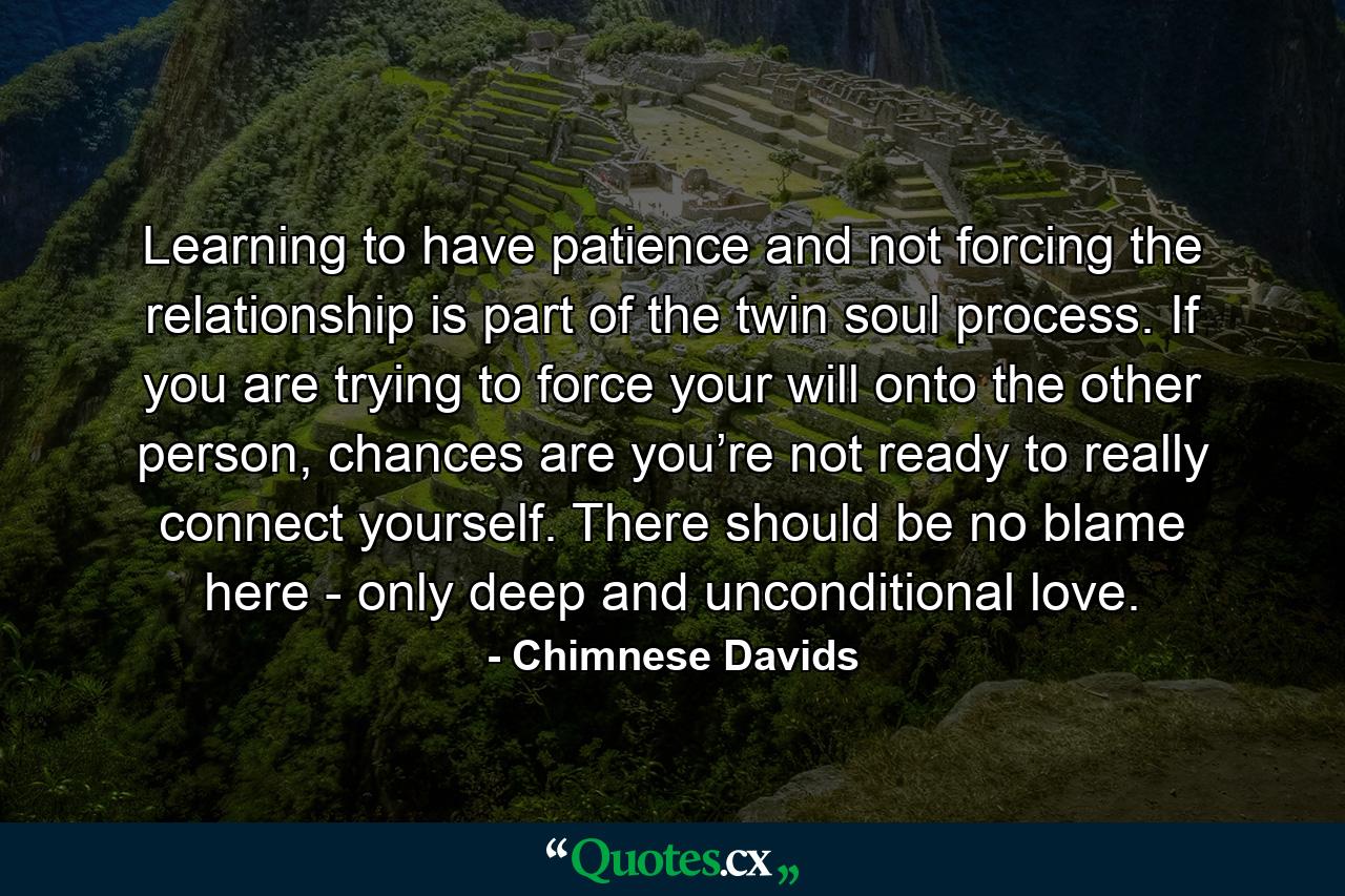 Learning to have patience and not forcing the relationship is part of the twin soul process. If you are trying to force your will onto the other person, chances are you’re not ready to really connect yourself. There should be no blame here - only deep and unconditional love. - Quote by Chimnese Davids