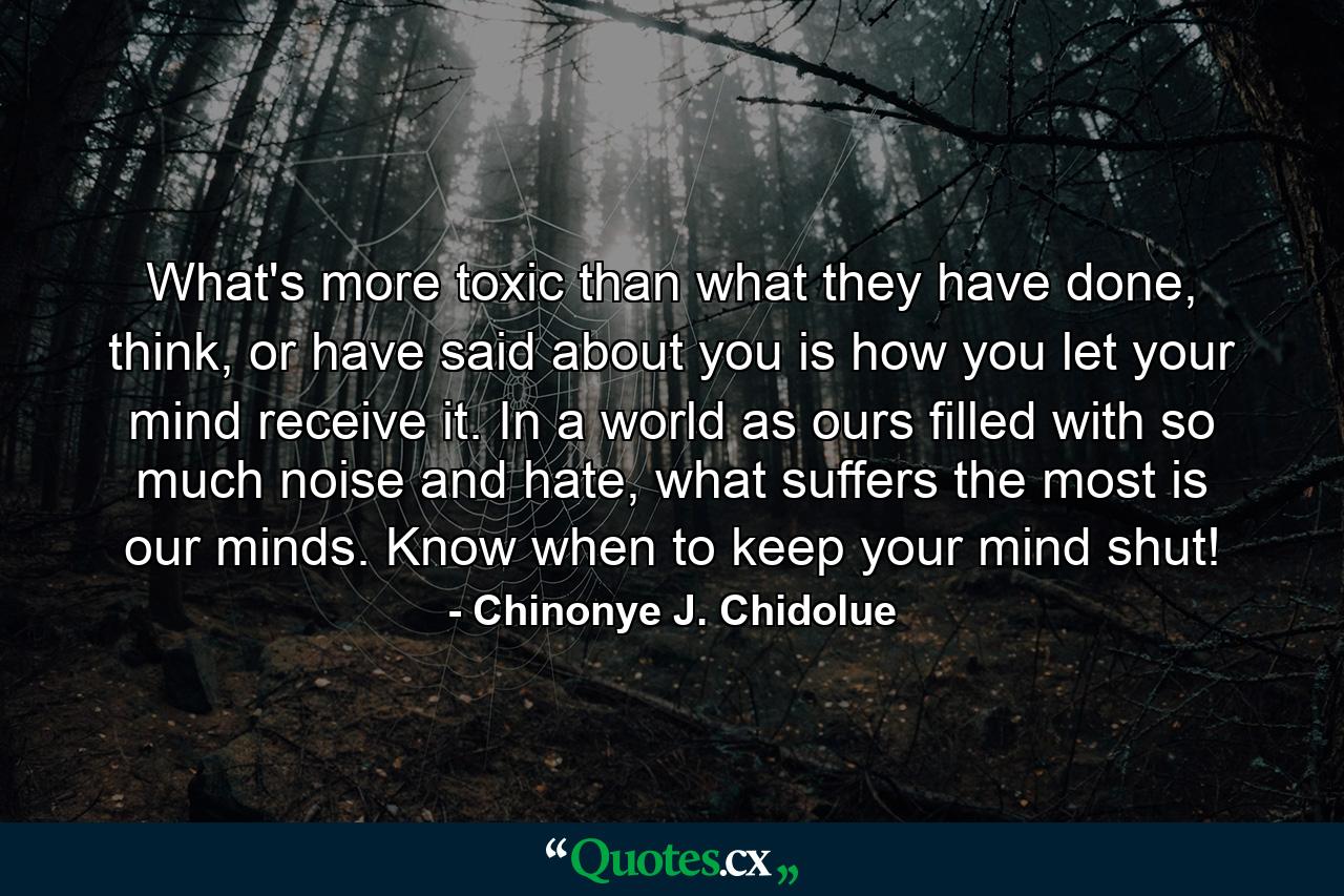 What's more toxic than what they have done, think, or have said about you is how you let your mind receive it. In a world as ours filled with so much noise and hate, what suffers the most is our minds. Know when to keep your mind shut! - Quote by Chinonye J. Chidolue