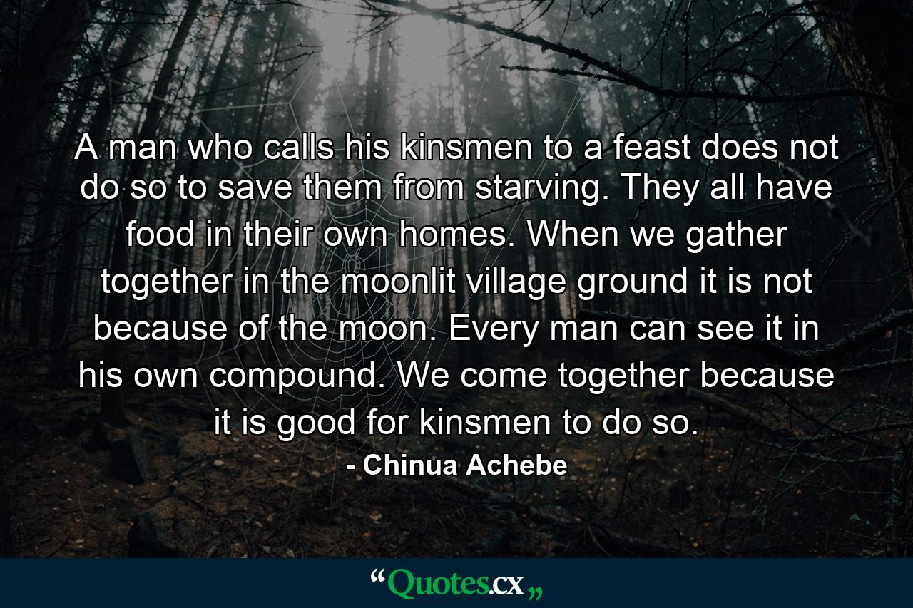 A man who calls his kinsmen to a feast does not do so to save them from starving. They all have food in their own homes. When we gather together in the moonlit village ground it is not because of the moon. Every man can see it in his own compound. We come together because it is good for kinsmen to do so. - Quote by Chinua Achebe