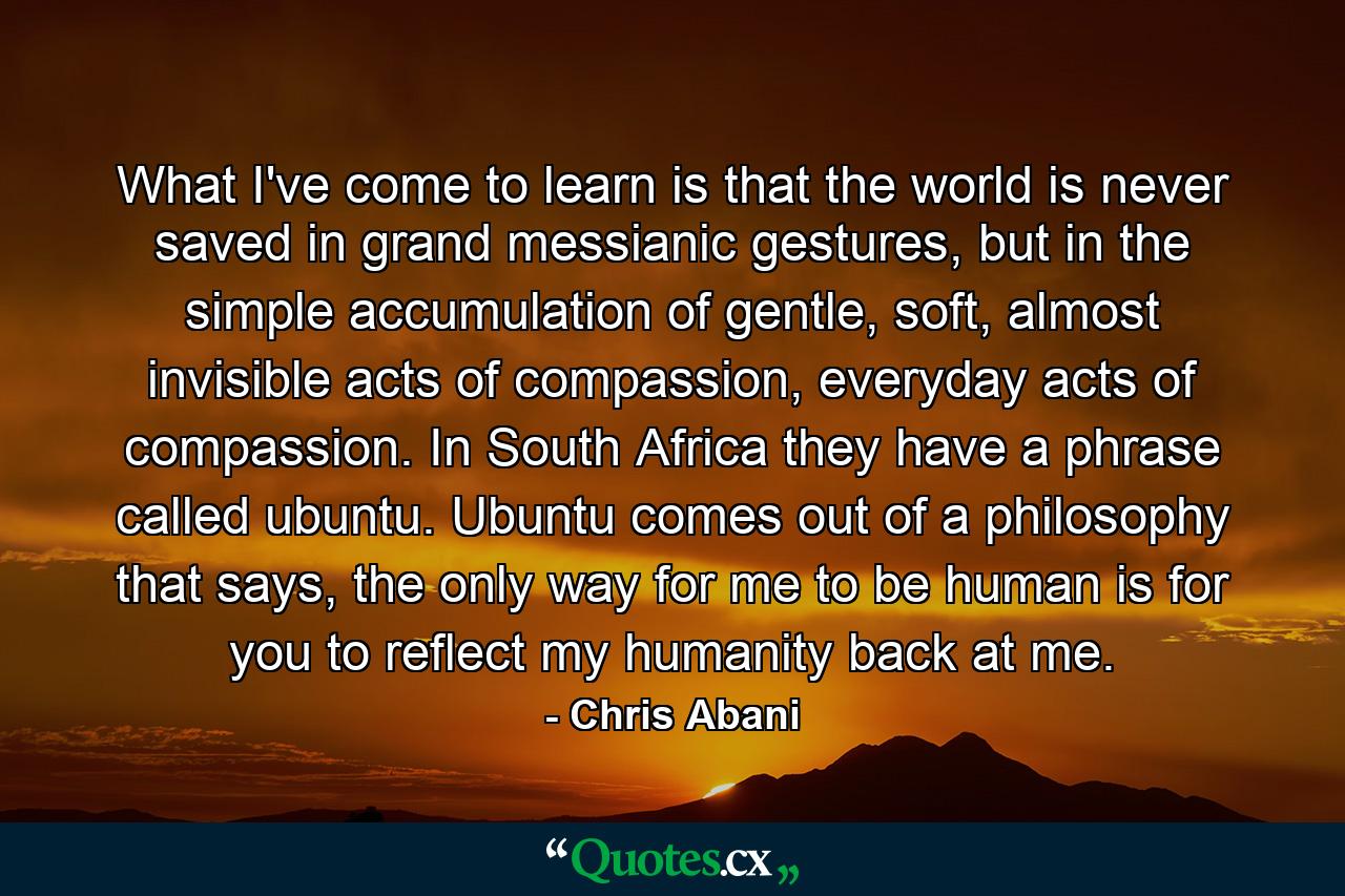 What I've come to learn is that the world is never saved in grand messianic gestures, but in the simple accumulation of gentle, soft, almost invisible acts of compassion, everyday acts of compassion. In South Africa they have a phrase called ubuntu. Ubuntu comes out of a philosophy that says, the only way for me to be human is for you to reflect my humanity back at me. - Quote by Chris Abani