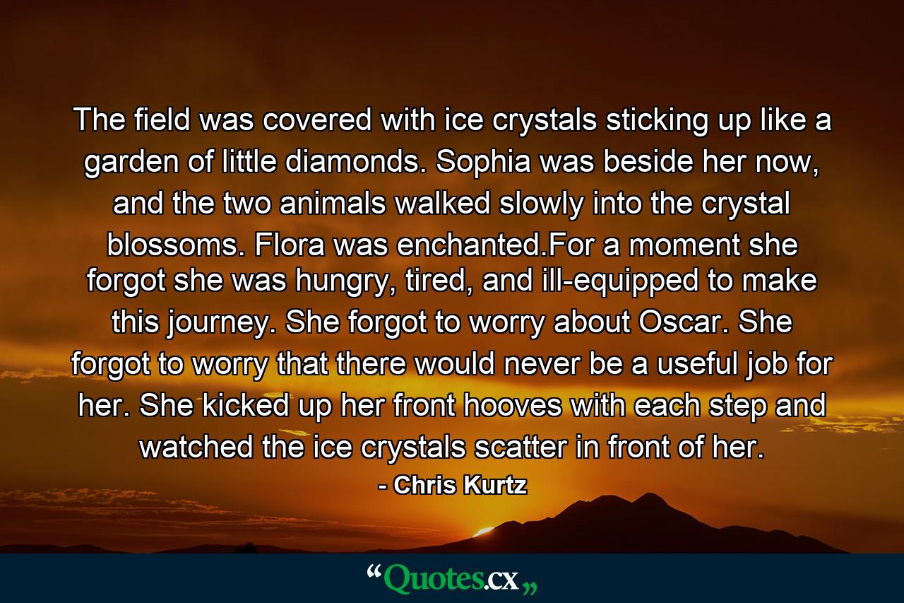 The field was covered with ice crystals sticking up like a garden of little diamonds. Sophia was beside her now, and the two animals walked slowly into the crystal blossoms. Flora was enchanted.For a moment she forgot she was hungry, tired, and ill-equipped to make this journey. She forgot to worry about Oscar. She forgot to worry that there would never be a useful job for her. She kicked up her front hooves with each step and watched the ice crystals scatter in front of her. - Quote by Chris Kurtz