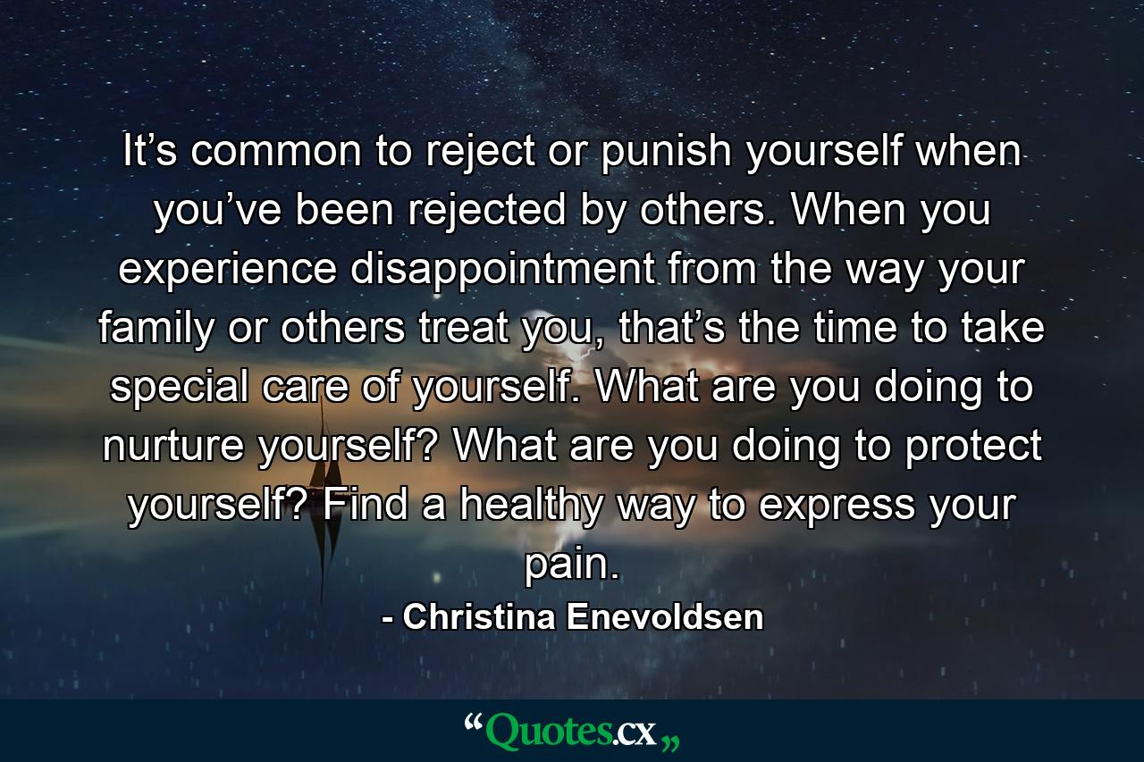 It’s common to reject or punish yourself when you’ve been rejected by others. When you experience disappointment from the way your family or others treat you, that’s the time to take special care of yourself. What are you doing to nurture yourself? What are you doing to protect yourself? Find a healthy way to express your pain. - Quote by Christina Enevoldsen