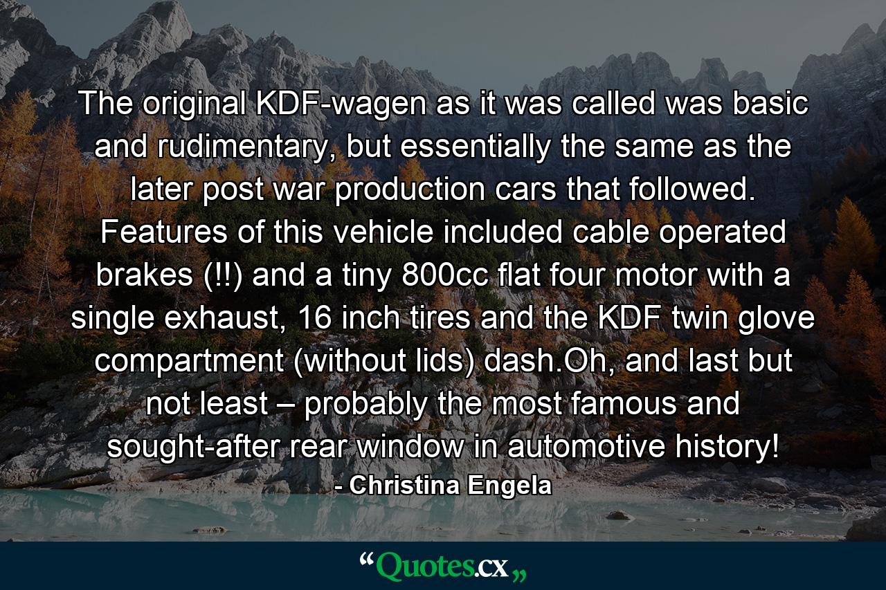 The original KDF-wagen as it was called was basic and rudimentary, but essentially the same as the later post war production cars that followed. Features of this vehicle included cable operated brakes (!!) and a tiny 800cc flat four motor with a single exhaust, 16 inch tires and the KDF twin glove compartment (without lids) dash.Oh, and last but not least – probably the most famous and sought-after rear window in automotive history! - Quote by Christina Engela