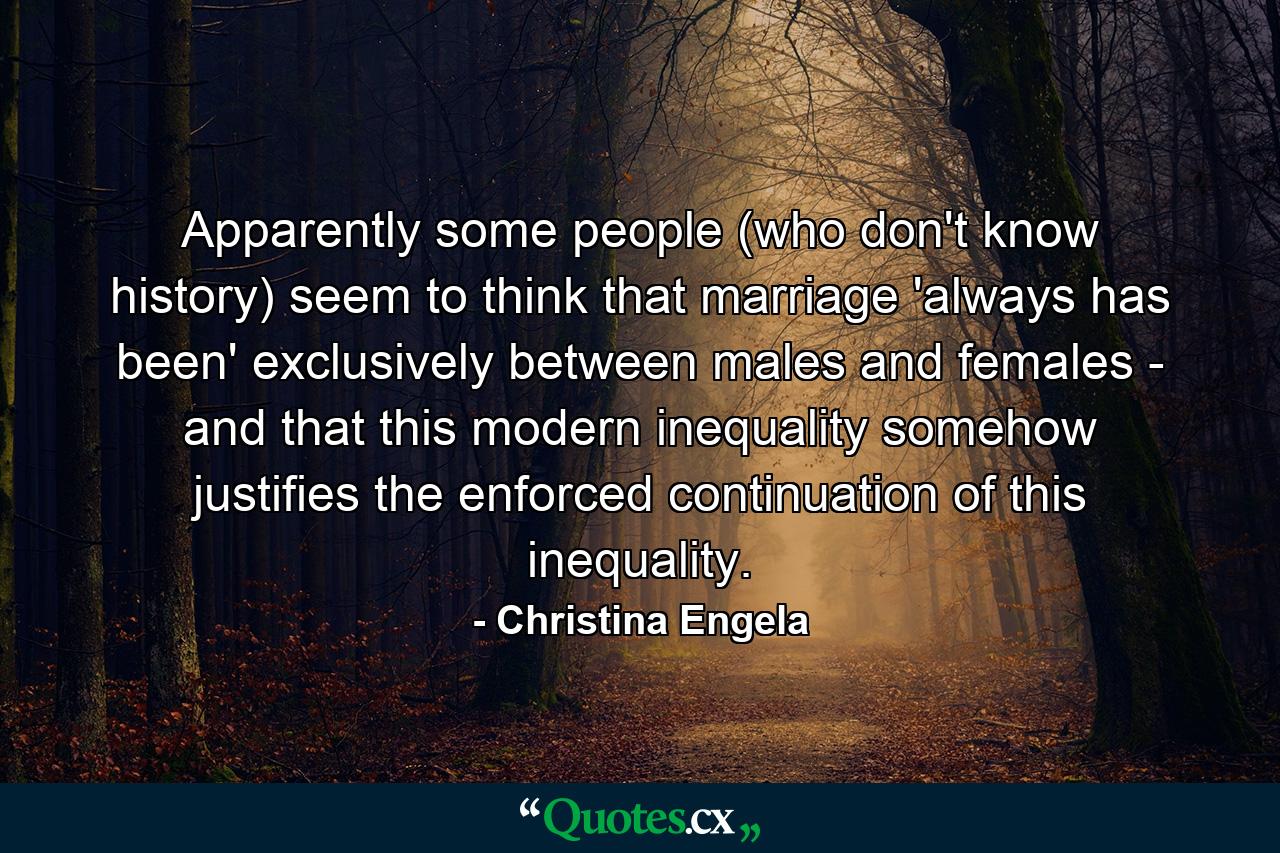 Apparently some people (who don't know history) seem to think that marriage 'always has been' exclusively between males and females - and that this modern inequality somehow justifies the enforced continuation of this inequality. - Quote by Christina Engela