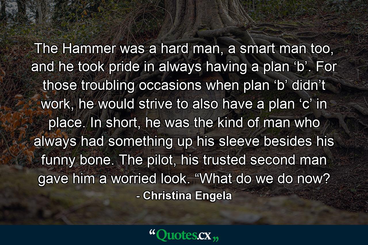 The Hammer was a hard man, a smart man too, and he took pride in always having a plan ‘b’. For those troubling occasions when plan ‘b’ didn’t work, he would strive to also have a plan ‘c’ in place. In short, he was the kind of man who always had something up his sleeve besides his funny bone. The pilot, his trusted second man gave him a worried look. “What do we do now? - Quote by Christina Engela