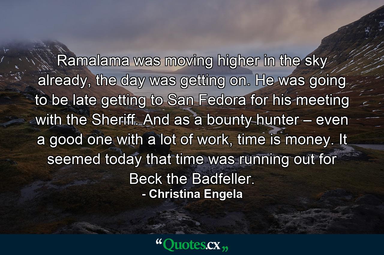 Ramalama was moving higher in the sky already, the day was getting on. He was going to be late getting to San Fedora for his meeting with the Sheriff. And as a bounty hunter – even a good one with a lot of work, time is money. It seemed today that time was running out for Beck the Badfeller. - Quote by Christina Engela