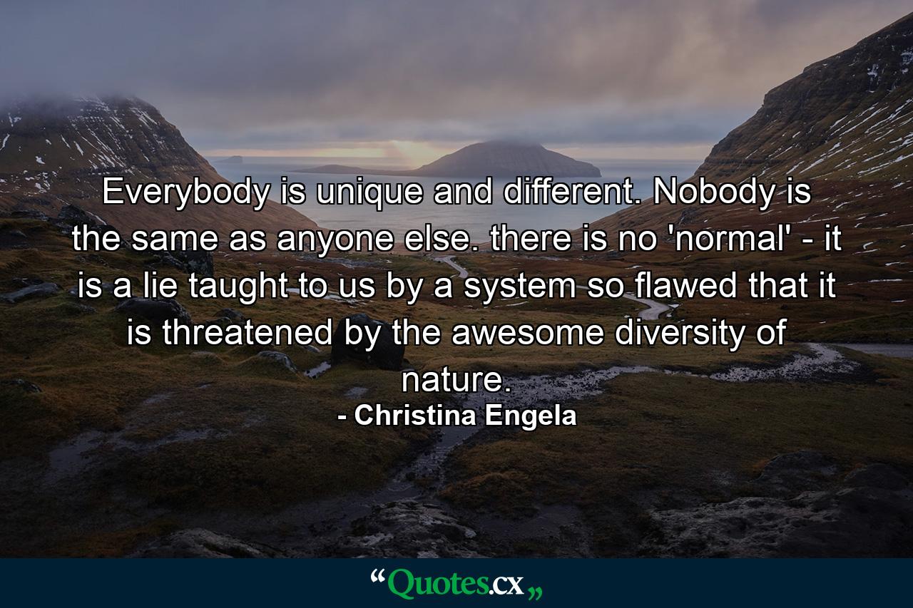 Everybody is unique and different. Nobody is the same as anyone else. there is no 'normal' - it is a lie taught to us by a system so flawed that it is threatened by the awesome diversity of nature. - Quote by Christina Engela