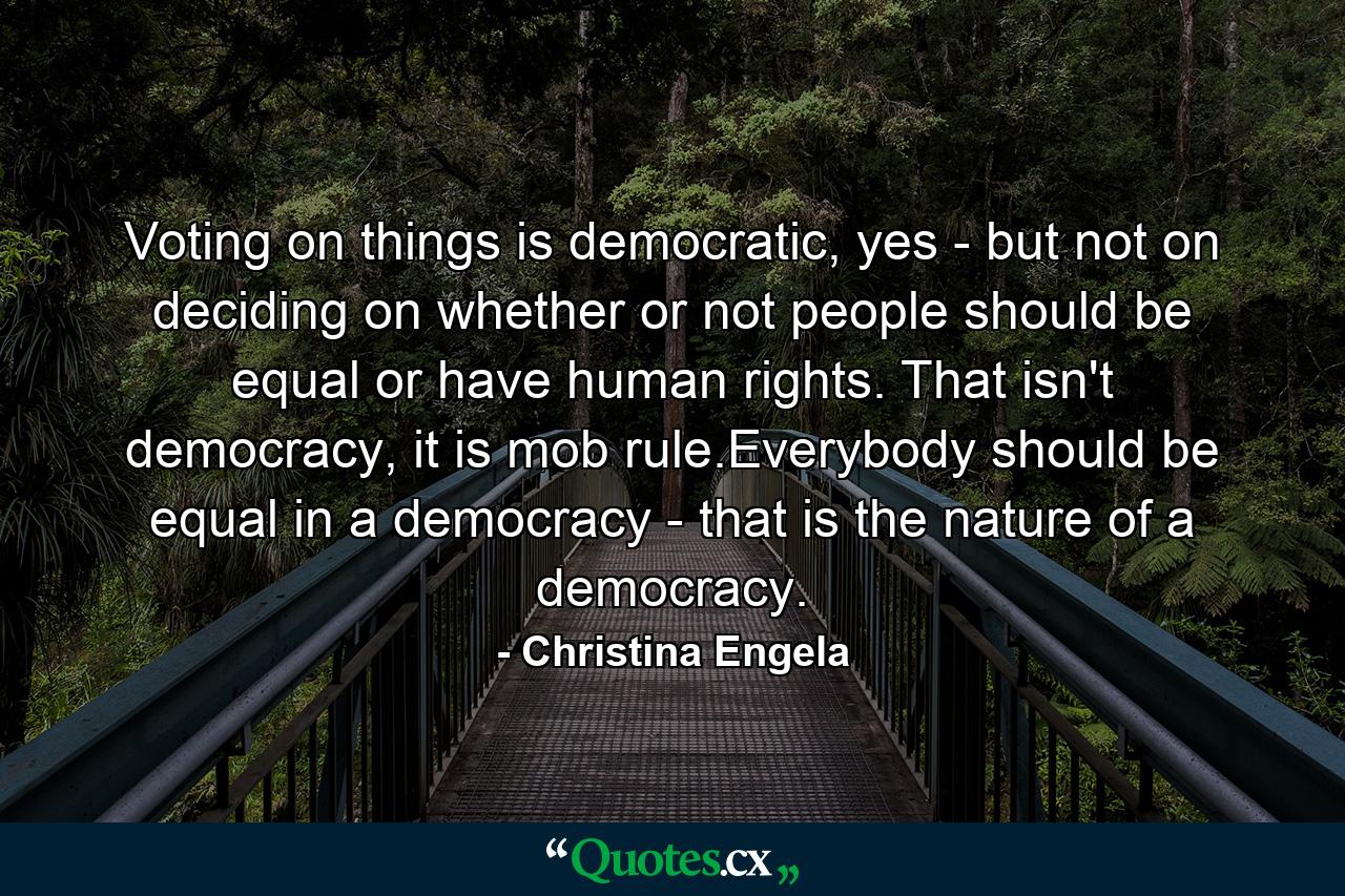 Voting on things is democratic, yes - but not on deciding on whether or not people should be equal or have human rights. That isn't democracy, it is mob rule.Everybody should be equal in a democracy - that is the nature of a democracy. - Quote by Christina Engela