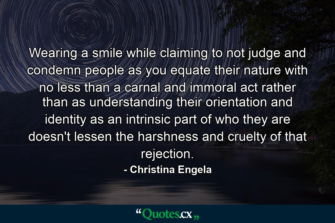 Wearing a smile while claiming to not judge and condemn people as you equate their nature with no less than a carnal and immoral act rather than as understanding their orientation and identity as an intrinsic part of who they are doesn't lessen the harshness and cruelty of that rejection. - Quote by Christina Engela