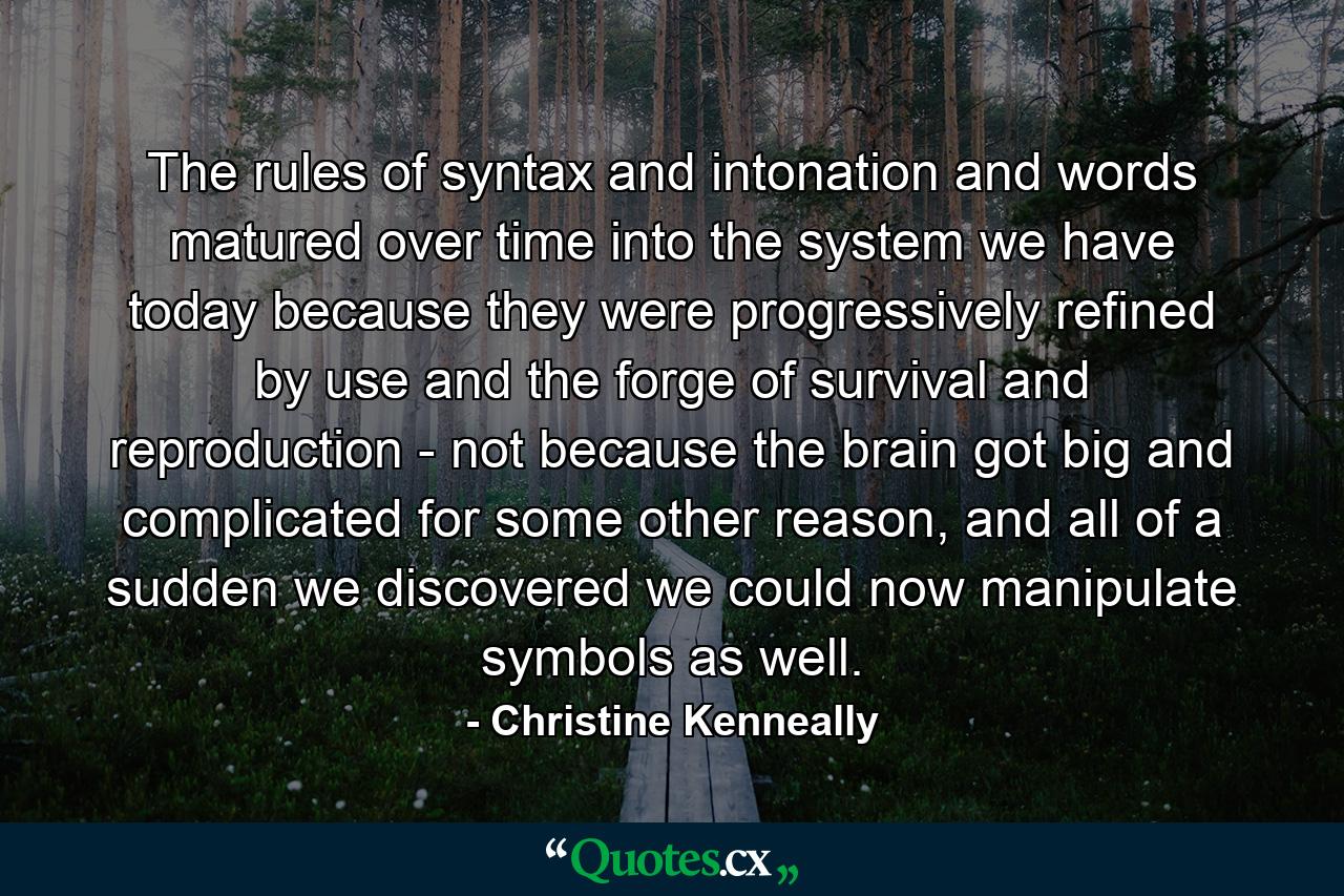 The rules of syntax and intonation and words matured over time into the system we have today because they were progressively refined by use and the forge of survival and reproduction - not because the brain got big and complicated for some other reason, and all of a sudden we discovered we could now manipulate symbols as well. - Quote by Christine Kenneally