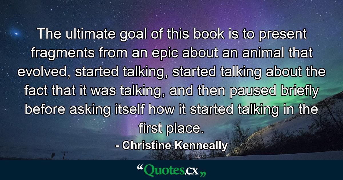 The ultimate goal of this book is to present fragments from an epic about an animal that evolved, started talking, started talking about the fact that it was talking, and then paused briefly before asking itself how it started talking in the first place. - Quote by Christine Kenneally