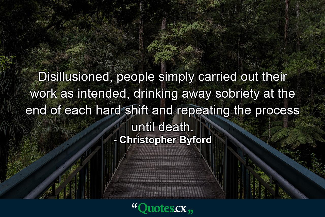 Disillusioned, people simply carried out their work as intended, drinking away sobriety at the end of each hard shift and repeating the process until death. - Quote by Christopher Byford