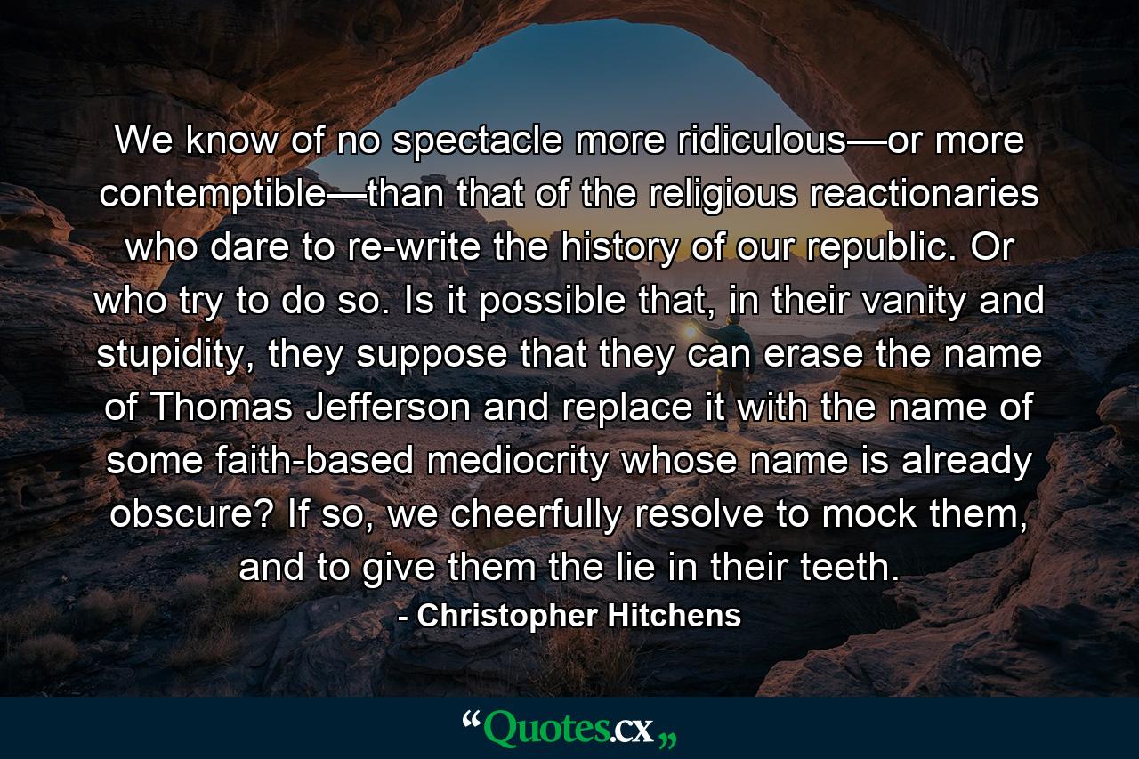 We know of no spectacle more ridiculous—or more contemptible—than that of the religious reactionaries who dare to re-write the history of our republic. Or who try to do so. Is it possible that, in their vanity and stupidity, they suppose that they can erase the name of Thomas Jefferson and replace it with the name of some faith-based mediocrity whose name is already obscure? If so, we cheerfully resolve to mock them, and to give them the lie in their teeth. - Quote by Christopher Hitchens