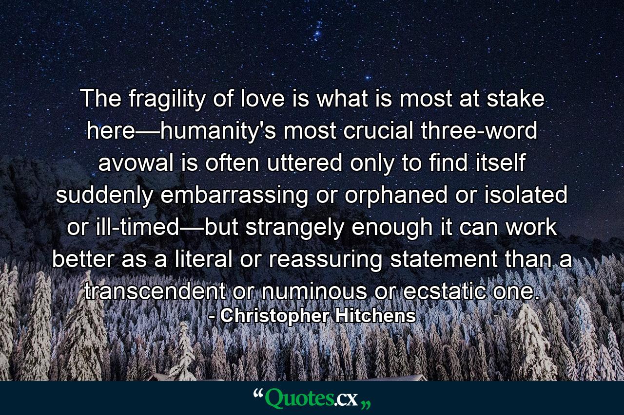 The fragility of love is what is most at stake here—humanity's most crucial three-word avowal is often uttered only to find itself suddenly embarrassing or orphaned or isolated or ill-timed—but strangely enough it can work better as a literal or reassuring statement than a transcendent or numinous or ecstatic one. - Quote by Christopher Hitchens