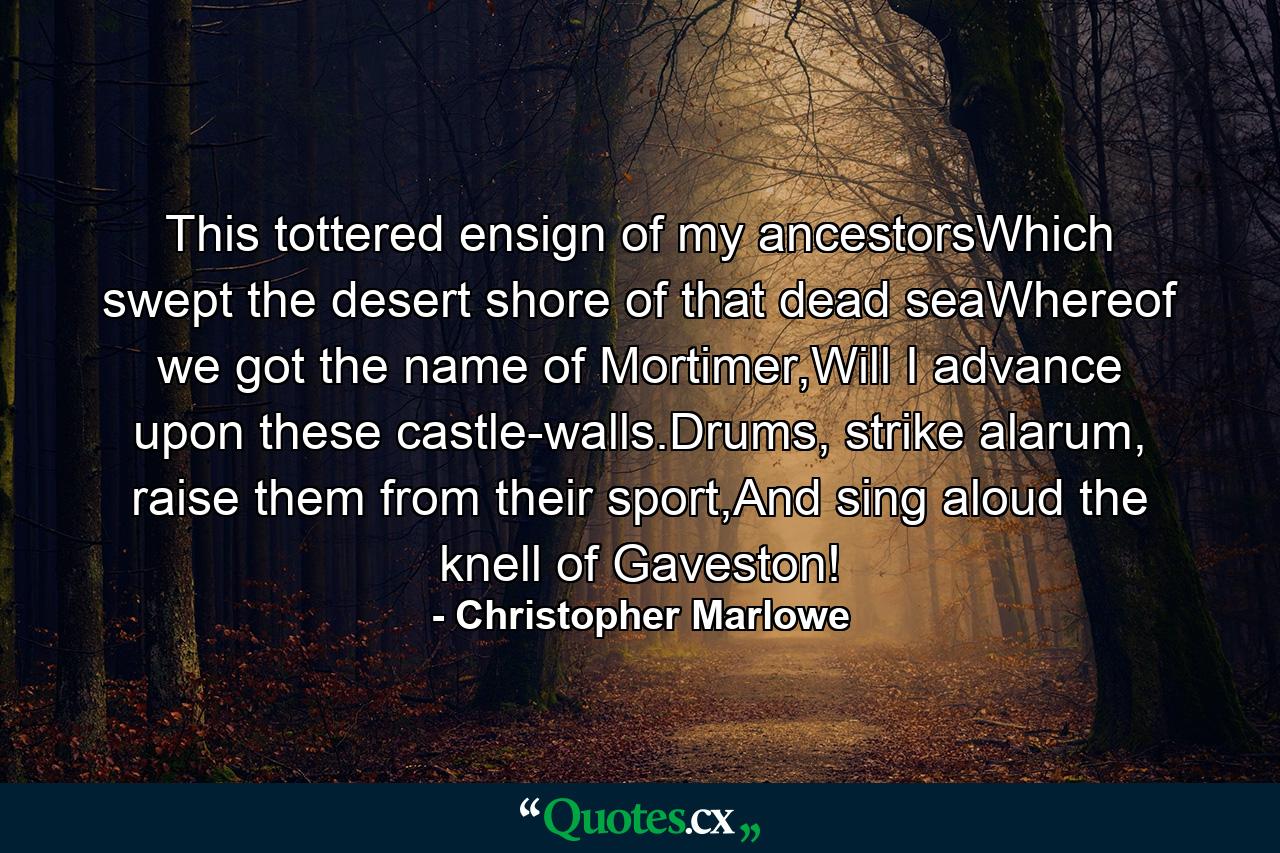 This tottered ensign of my ancestorsWhich swept the desert shore of that dead seaWhereof we got the name of Mortimer,Will I advance upon these castle-walls.Drums, strike alarum, raise them from their sport,And sing aloud the knell of Gaveston! - Quote by Christopher Marlowe