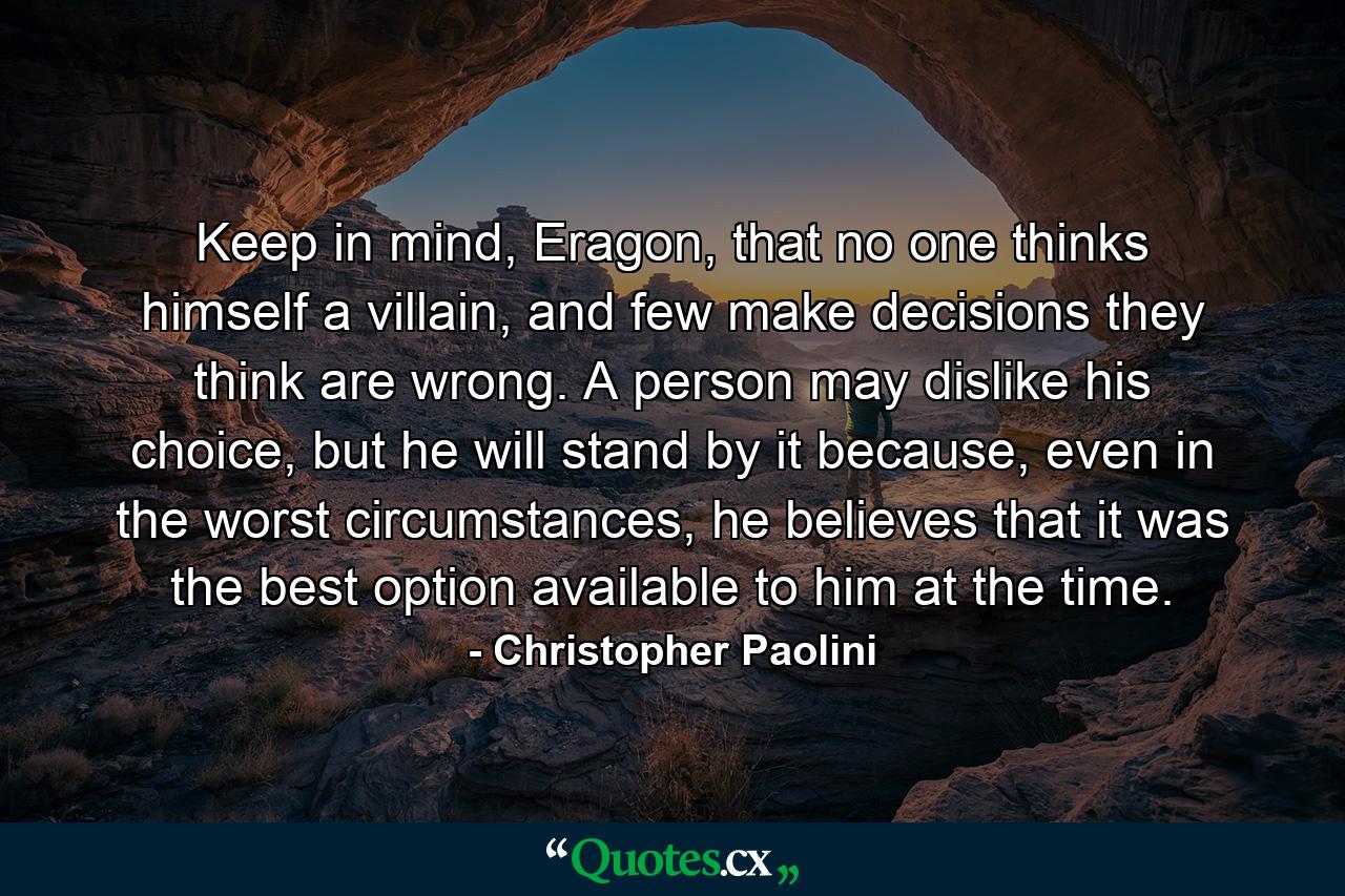 Keep in mind, Eragon, that no one thinks himself a villain, and few make decisions they think are wrong. A person may dislike his choice, but he will stand by it because, even in the worst circumstances, he believes that it was the best option available to him at the time. - Quote by Christopher Paolini