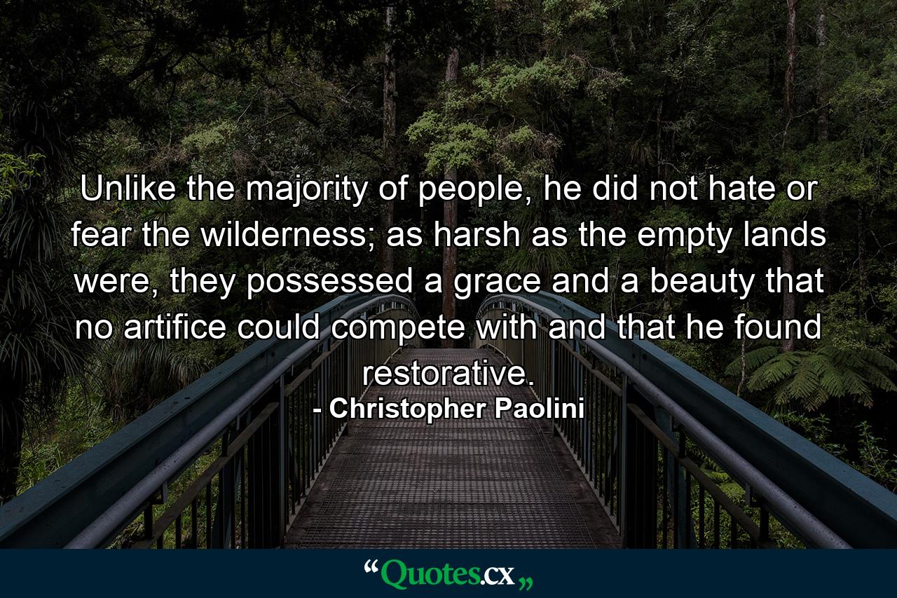 Unlike the majority of people, he did not hate or fear the wilderness; as harsh as the empty lands were, they possessed a grace and a beauty that no artifice could compete with and that he found restorative. - Quote by Christopher Paolini