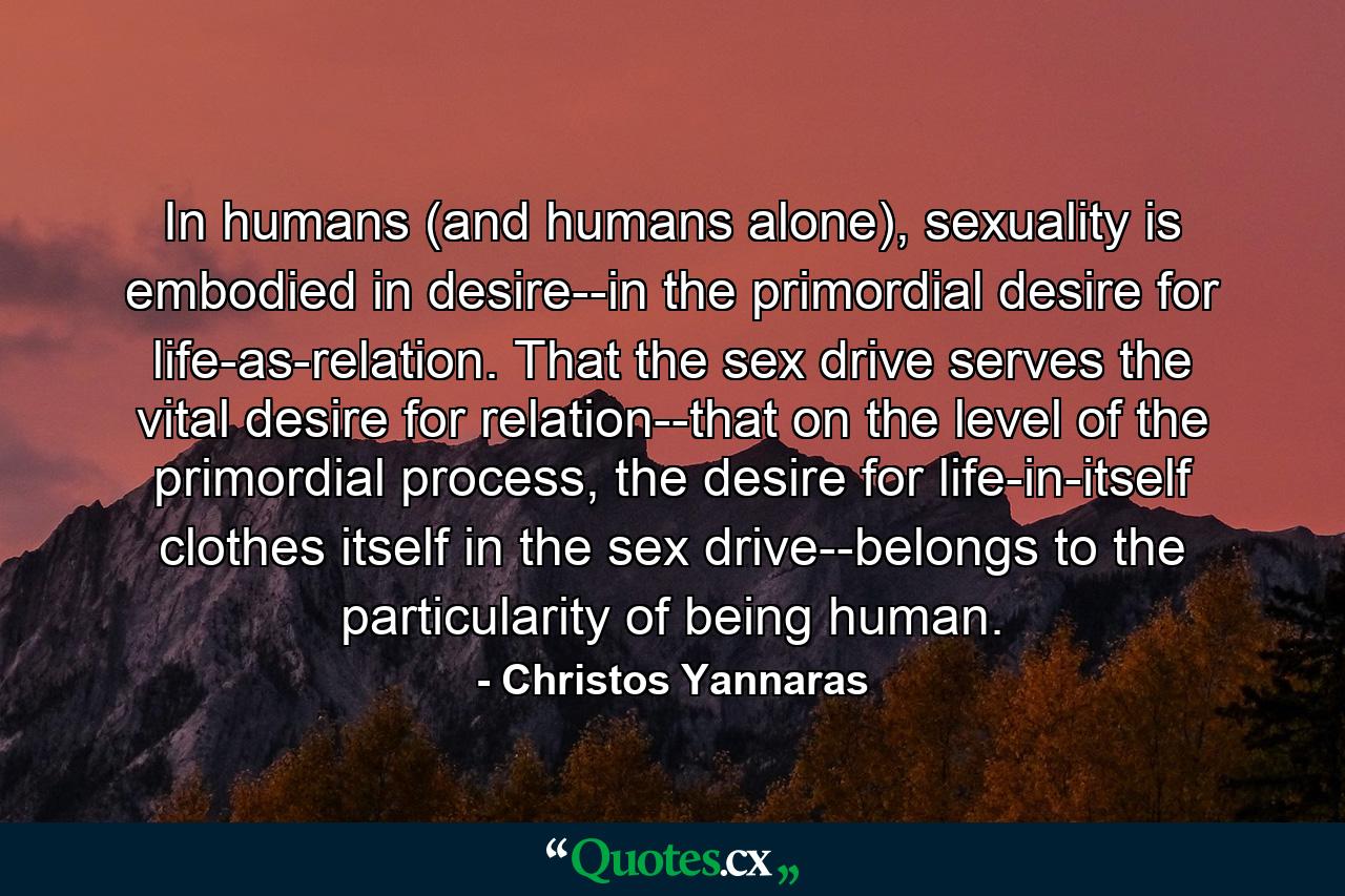 In humans (and humans alone), sexuality is embodied in desire--in the primordial desire for life-as-relation. That the sex drive serves the vital desire for relation--that on the level of the primordial process, the desire for life-in-itself clothes itself in the sex drive--belongs to the particularity of being human. - Quote by Christos Yannaras