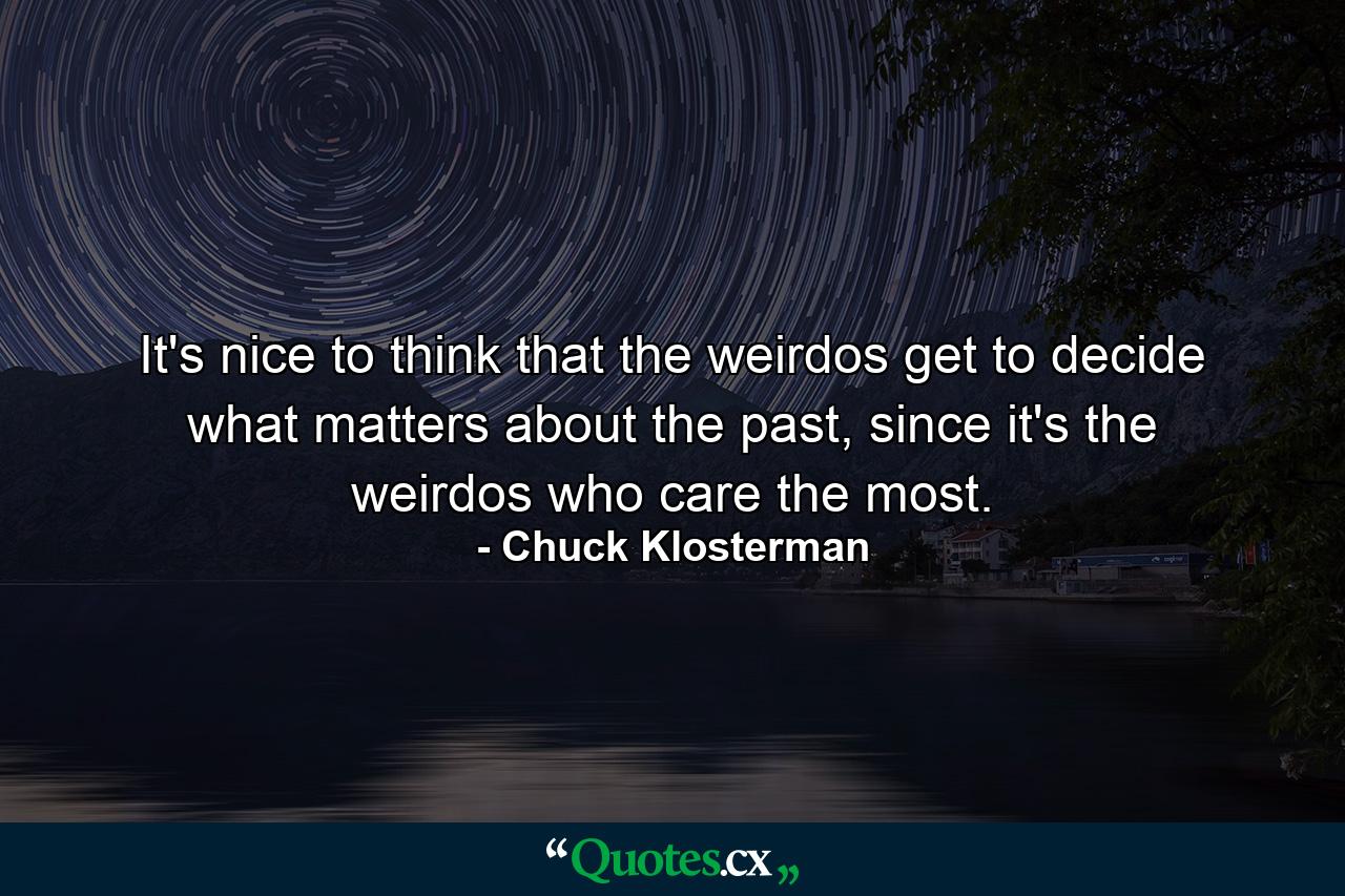 It's nice to think that the weirdos get to decide what matters about the past, since it's the weirdos who care the most. - Quote by Chuck Klosterman