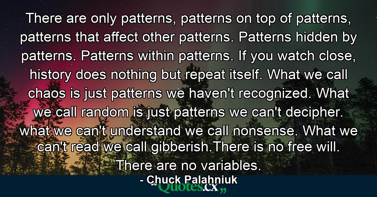 There are only patterns, patterns on top of patterns, patterns that affect other patterns. Patterns hidden by patterns. Patterns within patterns. If you watch close, history does nothing but repeat itself. What we call chaos is just patterns we haven't recognized. What we call random is just patterns we can't decipher. what we can't understand we call nonsense. What we can't read we call gibberish.There is no free will. There are no variables. - Quote by Chuck Palahniuk