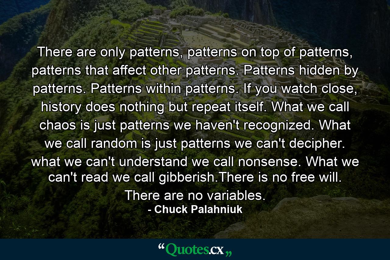 There are only patterns, patterns on top of patterns, patterns that affect other patterns. Patterns hidden by patterns. Patterns within patterns. If you watch close, history does nothing but repeat itself. What we call chaos is just patterns we haven't recognized. What we call random is just patterns we can't decipher. what we can't understand we call nonsense. What we can't read we call gibberish.There is no free will. There are no variables. - Quote by Chuck Palahniuk